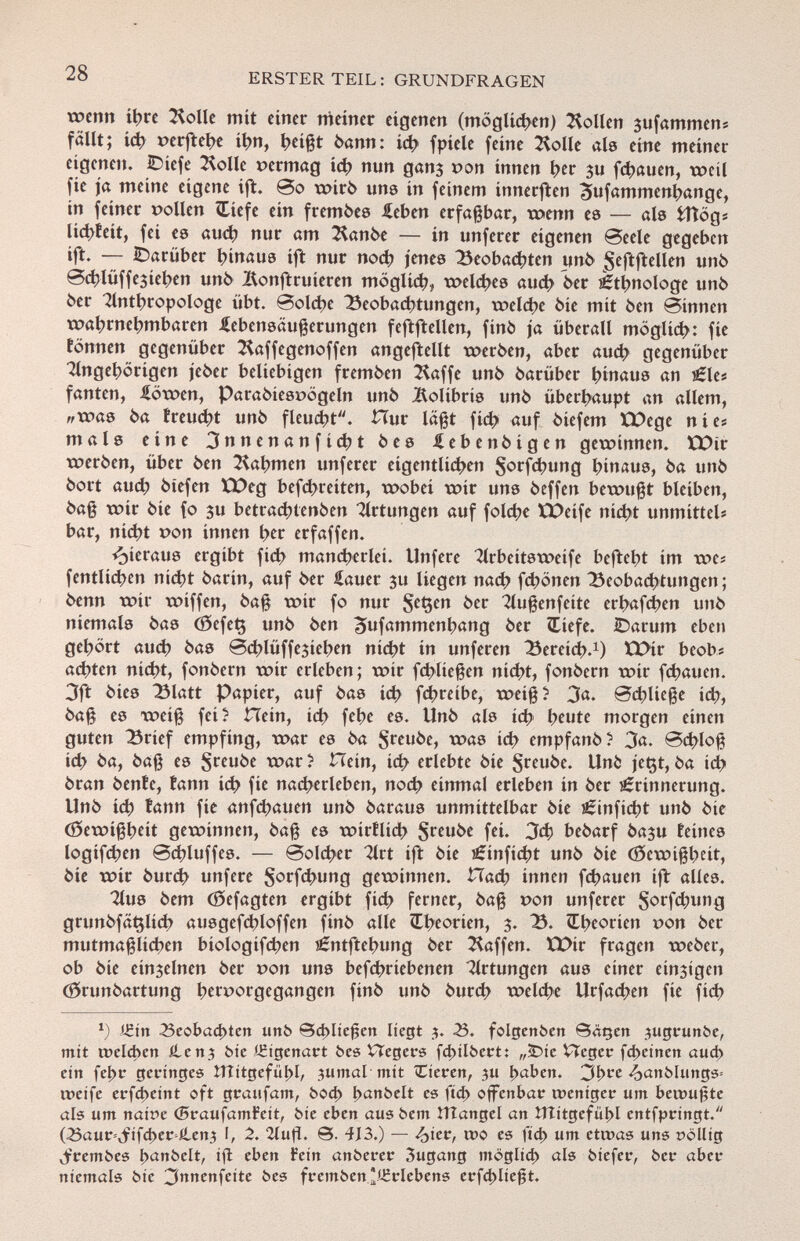 wenn ihre Kolle mit einer meiner eigenen (möglichen) Sollen 3ufammeni fällt; ich r>erftel>c ihn, heißt bann: id} f píele feine Xolle als eine meiner eigenen. IDiefe ^olle »ermag ieh nun gan$ pon innen her 3u flauen, weil fie ja meine eigene ift. So wirb uns in feinem innerften ^ufammenhange, in feiner »ollen Ciefe ein fremdes £eben erfaßbar, wenn es — als fcttögs lic^vfeit, fei es and) nur am 2fonbe — in unferer eigenen Seele gegeben ift. — darüber hinaus ift nur nod? jenes Beobachten unb $eftftellen unb Schlüffejiehen unb IXonftruieren möglich, welches auch 6er ¿ttjnologe unb 6er Anthropologe übt. Solche Beobachtungen, welche bie mit ben Sinnen wahrnehmbaren iebensäußerungen feftftellen, finó ja überall möglich: fie tonnen gegenüber ^affegenoffen angeftellt werben, aber auch gegenüber Tingehörigen jeber beliebigen fremben Kaffe unb barüber hinaus an Ele* fanten, iiöwen, Parabiesuögeln unb Kolibris unb überhaupt an allem, «was ba treucht unb fleucht. Hur läßt fid? auf biefem XX)ege nie« mais eine 3nnenanfícht bes Äebenbigen gewinnen. ICDir werben, über ben Gahmen unferer eigentlichen §orfchung hinaus, ba unb bort aud; btefen ÜDeg befreiten, wobei wir uns beffen bewußt bleiben, baß wir bie fo $u betrachtenben Artungen auf folche XX>eife nicht unmittel« bar, nicht r>on innen her erfaffen. hieraus ergibt fid> mancherlei. Unfere Arbeitsweife befteht im we* fentlichen nicht barin, auf ber £auer ju liegen nach fd>önen Beobachtungen ; benn wir wiffen, baß wir fo nur S c $en ^er Außenfeite erhafchen unb niemals bas <35cfet$ unb ben ^ufammenhang ber ÎTiefe. ¿Darum eben gehört auch bas Schlüffejieben nicht in unferen Bereich. 1 ) U>ir beob« achten nicht, fonbern wir erleben; wir febüeßen nicht, fonbern wir fchauen. 3ft bies Blatt Papier, auf bas id) fehreíbe, weiß? 3«. Schließe ich, baß es weiß fei? Hein, id; fehe es. Unb als ich heute morgen einen guten Brief empfing, war es ba S r eube, was id) empfanb? 3a. Schloß id> ba, baß es §reube war? Hein, ich erlebte bie $reube. Uni: jet$t,ba id> bran beníc, farm ich fie nacherleben, nod) einmal erleben in ber Erinnerung. Unb ich tann fie anfehauen unb baraus unmittelbar bie Einfielet unb bie (Gewißheit gewinnen, baß es wirflid> ^reube fei. 3d) bebarf ba$u feines logifchen Schluffcs. — Solcher Art ift bie £inficht unb bie (Gewißheit, bie wir burch unfere §orfd>ung gewinnen. Hach innen fchauen ift alles. Aus bem (öefagten ergibt fid> ferner, baß t>on unferer §orfd;ung grunbfâçlich ausgcfcbloffen finb alle Theorien, 3. B. Theorien t»on ber mutmaßlichen biologifchen ¿ntftehung ber Waffen. XX>ir fragen weber, ob bie einzelnen ber t>on uns betriebenen Artungen aus einer einigen (örunbartung hervorgegangen finb unb burd? welche Urfachen fie fid> *) AEin 33eobad>ten unb ©cbliefjen liegt 3. 33. folgenben ©âçen jugrunbe, mit welchen £en^ bie iEtgenart bes Hegers fd>ilbert: „£>ie VTeger fd>einen aud) ein fel>r geringes !Ttitgefül>l, jumal mit Tieren, ju haben. 3j >re ^anblungs* weife erfcf>eint oft graufam, bod> Ç>anbelt es ftd> offenbar weniger um bewußte als um name (BraufamFeit, bie eben aus bem HTangel an ÍTtitgcfüj>l cntfprtngt. (23aur=,jrifd)er ilen.} 2. 2lufl. 0. 4J3.) — £ter, wo es ftd> um etwas uns t>dlltg ■jfrembes b^elt, ift eben Fein anberer 3ugang möglich als biefer, ber aber niemals bie 3nnenfette bes fremben Erlebens erfd)ließt.