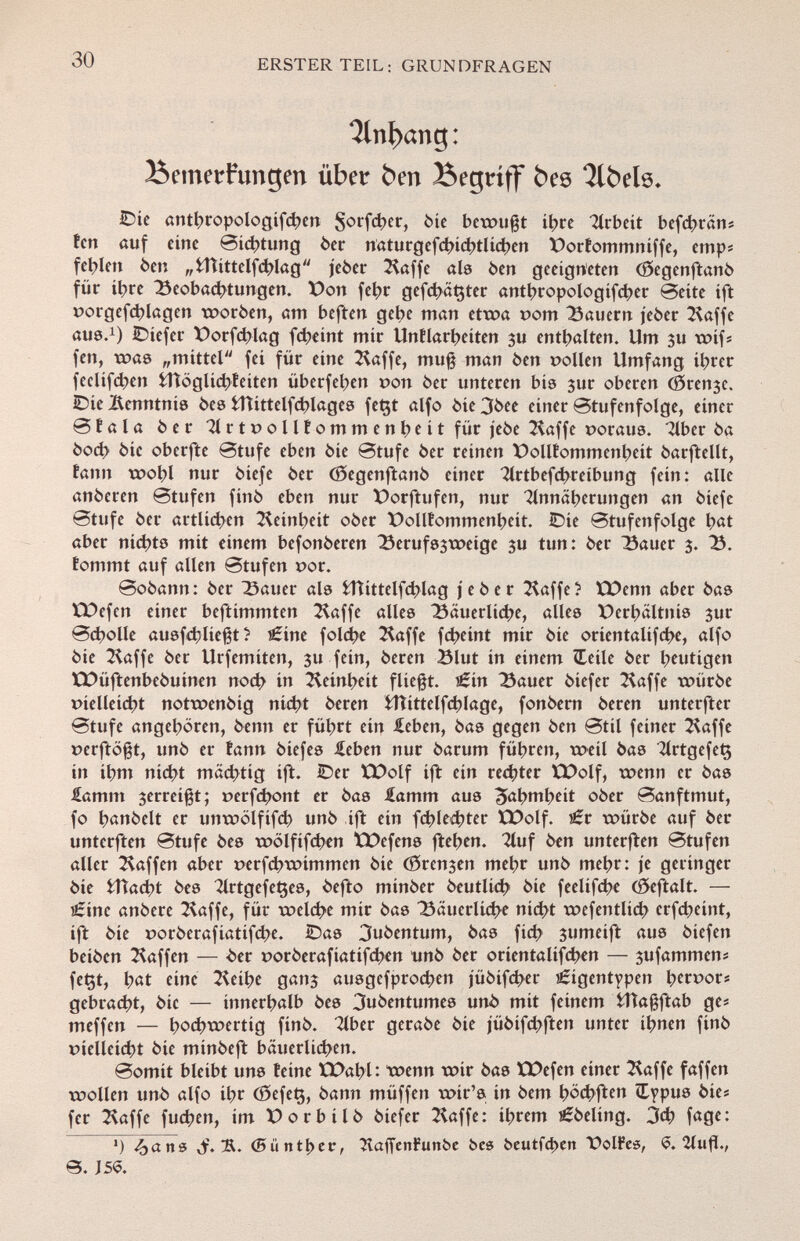 Unhang: Bemerkungen über ben Begriff bes Qlbelö. Die antbropologifcben Sorfc^cr, òic bewußt ihre Arbeit befcbrân* fen auf eíue Sichtung òer naturgcfcbicbtlicben X)orfommniffe, emp« fehlen òen „fcUittelfchlag j'eòer Stoffe als òen geeigneten (Segenftanò für ít?re Beobachtungen. X)on fet>r gefcbâçter antbropologifcber Seite íft porgefcblagen woròen, am beften gebe man etwa pom dauern jeòer Stoffe aus. 1 ) IDiefer X)orfcblag fcbeint mir Unílarbeiten ju enthalten. Um 3u wif* fen, was „mittel fei für eine Stoffe, muß man òen pollen Umfang ihrer feclifcben fcHöglicbfeiten überfeben pott òer unteren bis jur oberen (gírele. iDie Kenntnis òes fcUittelfcblages fet$t alfo òie 3òee einer Stufenfolge, einer Stala òer 71 r t p o 11Î o m m e n be i t für jeòe Stoffe poraus. Tiber òa òod> òie oberfte Stufe eben òie Stufe òer reinen Pollfommenbeit òarftellt, tan» wohl nur òiefe òer Cöegenftanö einer Slrtbefcbreibung fein: alle anòeren Stufen finó eben nur t>orftufen, nur Annäherungen an òiefe Stufe òer artlicben S^einbeit ober t>ollfommenbeit. Die Stufenfolge bat aber nichts mit einem befonòeren Berufs3weige ju tun: òer Bauer 3. 23. fommt auf allen Stufen por. Soòann: òer Bauer als fcHittelfcblag jeòer Staffe? EPenn aber òas ÜPefen einer beftimmten Staffe alles Bäuerliche, alles Verhältnis 3ur Scholle ausfließt ? i£ine foldt?e Stoffe fcheint mir òie orientalifche, alfo òie Stoffe òer Urfemiten, 3U fein, òeren Blut in einem «Ielle òer beutigen XPüftenbeóuinen noch in Stoinbeit fließt, tííín Bauer òiefer Staffe würóe píelleicbt notwenòig nicht òeren fcHittelfdjlage, fonòern òeren unterster Stufe angehören, òenn er führt ein £eben, òas gegen òen Stil feiner Stoffe perftößt, unò er tann òiefes £eben nur òarum führen, weil òas TlrtgefeÇ in ihm nicht mächtig ift. ©er XX)olf ift ein rechter XX>olf, wenn er òas £amm 3erreißt; perfcbont er òas lamm aus 3fobtnlxit oòer Sanftmut, fo b^nòelt er unwölfifch unò ift ein fd>le4>ter EDolf. i£r würóe auf òer unterften Stufe òes wölfifcben ÏPefens ftehen. Sluf òen unterfïen Stufen aller Stoffen aber perfcbwimmen òie (Sren3en mehr unò mehr: je geringer òie fcHacbt òes SlrtgefeÇes, òefto minòer òeutlicb òie feelifcbe (fteftalt. — £ine anòere Staffe, für welche mir òas Bäuerliche nicht wefentlícb erfcbeínt, ift òie poròerafiatifebe. ÌDas 3uòentum, òas fich 3umeift aus òiefen beiòen Staffen — òer poròerafiatifeben unò òer oríentaüfcben — 3ufammens fet$t, h«t fine SUibe gari3 ausgefprochen jüóifcljer ¿igentypen tycvvovt gebracht, òic — innerhalb òes 3uóentumes unò mit feinem fcHaßftab g e# meffen — hochwertig finó. Tiber geraòe òie jüóífchften unter ihnen finó píelieicht òie minòeft bäuerlichen. Somit bleibt uns teine EDabl: wenn wir òas ÜDefen einer Staffe faffen wollen unò alfo ihr (ôefeç, òann müffen wir's in òem böcbften (Typus 6ies fer Staffe fueben, im X) orbitò òiefer Staffe : ihrem i £òeling. 3dj fage: ') ^an« Jr. <Siintí>cv, îvaffenFunbe bes beutfeben üolFes, <5. 2lufl., 0. J 5$.
