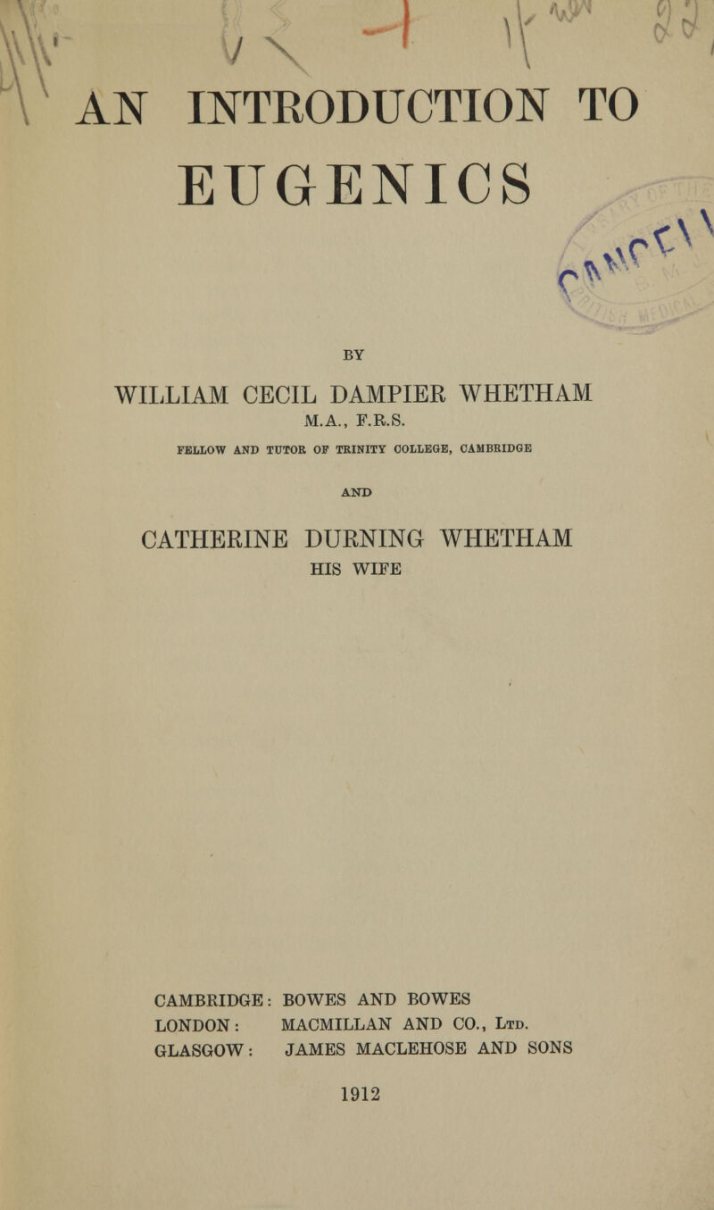 í/x AN INTRODUCTION TO EUGENICS / лГ Г BY WILLIAM CECIL DAMPIER WHETHAM M.A., F.R.S. fellow and tutoe op trinity oolleob, cambridge and CATHERINE BURNING WHETHAM HIS WIFE CAMBRIDGE: BOWES AND BOWES LONDON: MACMILLAN AND CO., Ltd. GLASGOW: JAMES MACLEHOSE AND SONS 1912