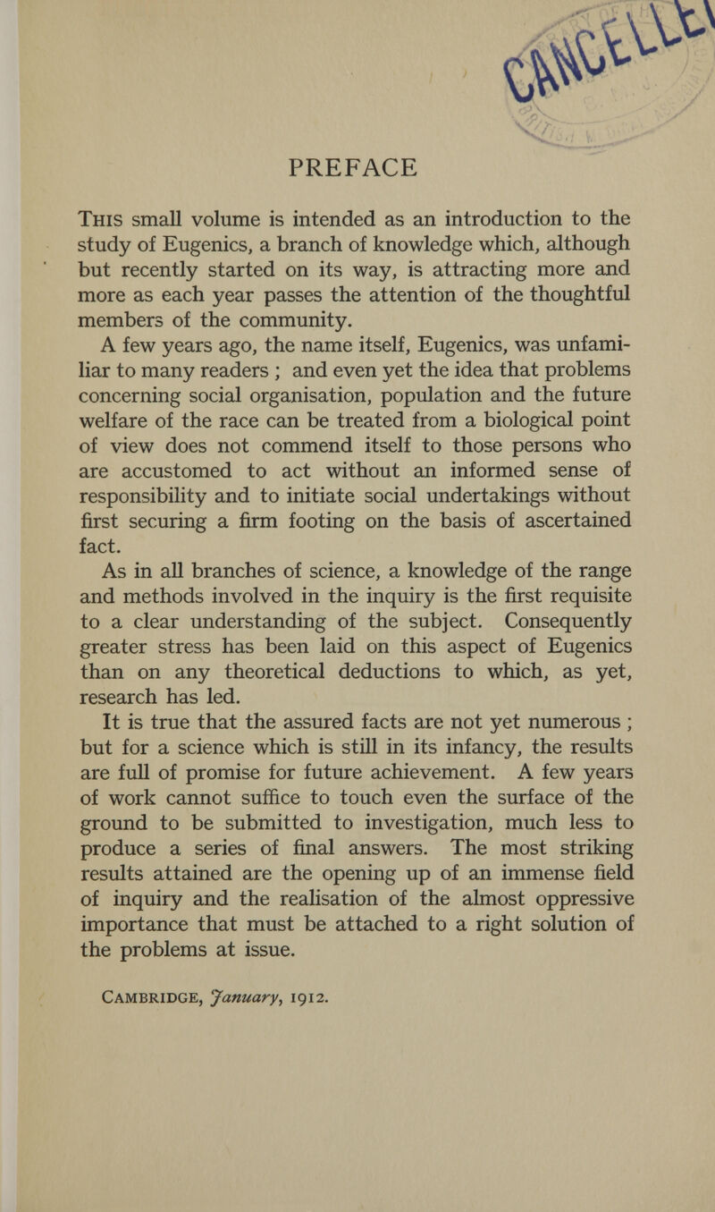 PREFACE This small volume is intended as an introduction to the study of Eugenics, a branch of knowledge which, although but recently started on its way, is attracting more and more as each year passes the attention of the thoughtful members of the community. A few years ago, the name itself. Eugenics, was unfami¬ liar to many readers ; and even yet the idea that problems concerning social organisation, population and the future welfare of the race can be treated from a biological point of view does not commend itself to those persons who are accustomed to act without an informed sense of responsibility and to initiate social undertakings without first securing a firm footing on the basis of ascertained fact. As in all branches of science, a knowledge of the range and methods involved in the inquiry is the first requisite to a clear understanding of the subject. Consequently greater stress has been laid on this aspect of Eugenics than on any theoretical deductions to which, as yet, research has led. It is true that the assured facts are not yet numerous ; but for a science which is still in its infancy, the results are full of promise for future achievement. A few years of work cannot suffice to touch even the surface of the ground to be submitted to investigation, much less to produce a series of final answers. The most striking results attained are the opening up of an immense field of inquiry and the realisation of the almost oppressive importance that must be attached to a right solution of the problems at issue. Cambridge, January, 1912.