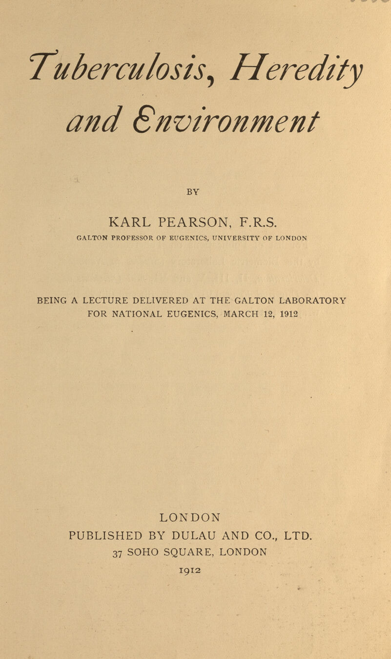 'Tuberculosis^ Heredity and Snvironment л . -'á.. BY KARL PEARSON, F.R.S. GALTON PROFESSOR OF EUGENICS, UNIVERSITY OF LONDON BEING A LECTURE DELIVERED AT THE GALTON LABORATORY FOR NATIONAL EUGENICS, MARCH 12, 1912 LONDON PUBLISHED BY DULAU AND CO., LTD. 37 SOHO SQUARE, LONDON 1912