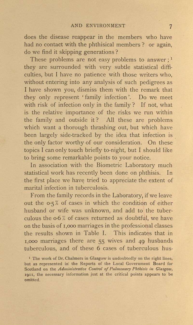 AND ENVIRONMENT 7 does the disease reappear in the members who have had no contact with the phthisical members ? or again, do we find it skipping generations ? These problems are not easy problems to answer ; ^ they are surrounded with very subtle statistical diffi¬ culties, but I have no patience with those writers who, without entering into any analysis of such pedigrees as I have shown you, dismiss them with the remark that they only represent ' family infection Do we meet with risk of infection only in the family ? If not, what is the relative importance of the risks we run within the family and outside it? All these are problems which want a thorough thrashing out, but which have been largely side-tracked by the idea that infection is the only factor worthy of our consideration. On these topics I can only touch briefly to-night, but I should like to bring some remarkable points to your notice. In association with the Biometrie Laboratory much statistical work has recently been done on phthisis. In the first place we have tried to appreciate the extent of marital infection in tuberculosis. From the family records in the Laboratory, if we leave out the 0-5% of cases in which the condition of either husband or wife was unknown, and add to the tuber¬ culous the 0-6 % of cases returned as doubtful, we have on the basis of 1,000 marriages in the professional classes the results shown in Table I. This indicates that in 1,000 marriages there are 55 wives and 49 husbands tuberculous, and of these 6 cases of tuberculous hus- ^ The work of Dr. Chalmers in Glasgow is undoubtedly on the right lines, biit as represented in the Reports of the Local Government Board for Scotland on the Administrative Control of Pulmonary Phthisis in Glasgow, 1911, the necessary information just at the critical points appears to be omitted.