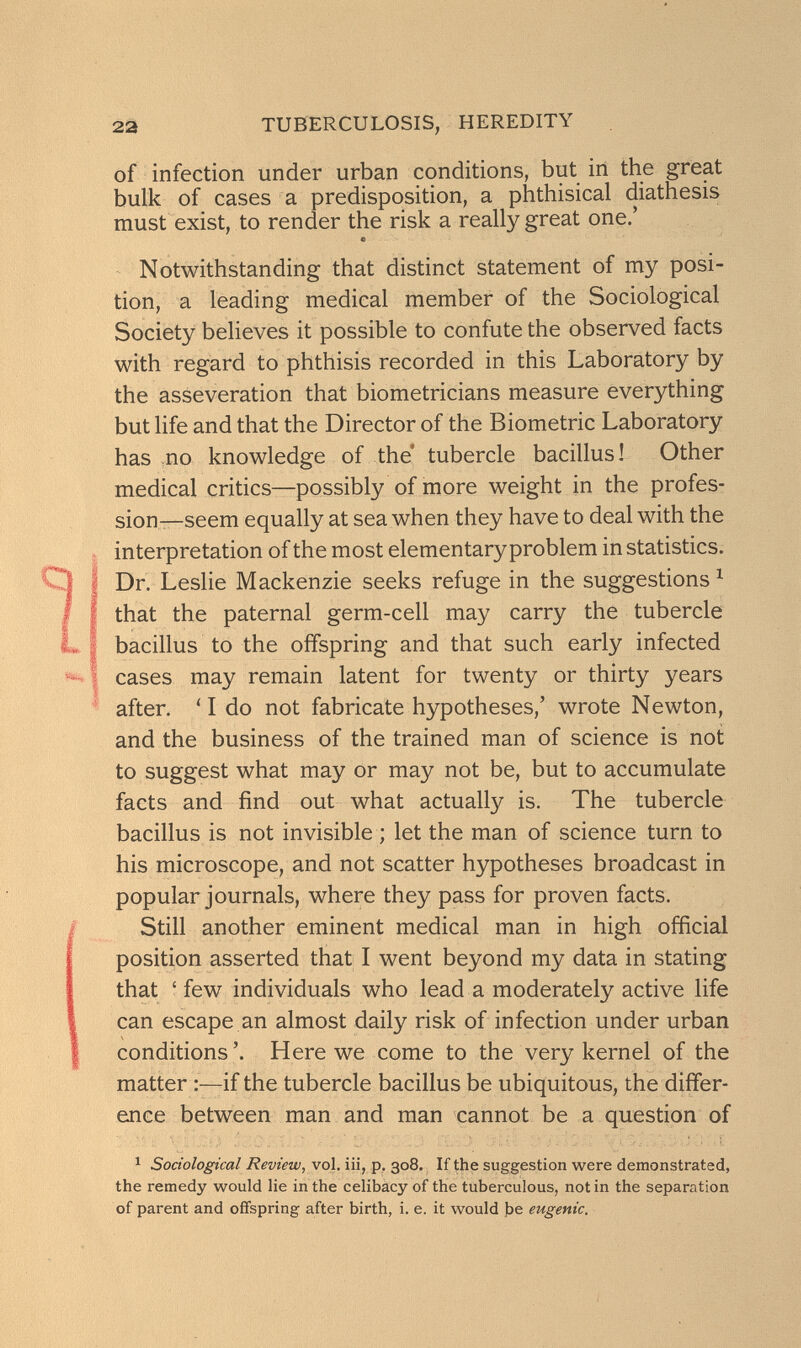 22 TUBERCULOSIS, HEREDITY of infection under urban conditions, but in the great bulk of cases a predisposition, a phthisical diathesis must exist, to render the risk a really great one,' с Notwithstanding that distinct statement of my posi¬ tion, a leading medical member of the Sociological Society believes it possible to confute the observed facts with regard to phthisis recorded in this Laboratory by the asseveration that biometricians measure everything but life and that the Director of the Biometrie Laboratory has no knowledge of the* tubercle bacillus! Other medical critics—possibly of more weight in the profes¬ sion—seem equally at sea when they have to deal with the interpretation of the most elementary problem in statistics. Dr. Leslie Mackenzie seeks refuge in the suggestions ^ that the paternal germ-cell may carry the tubercle bacillus to the offspring and that such early infected cases may remain latent for twenty or thirty years after. 'I do not fabricate hypotheses,' wrote Newton, and the business of the trained man of science is not to suggest what may or may not be, but to accumulate facts and find out what actually is. The tubercle bacillus is not invisible ; let the man of science turn to his microscope, and not scatter hypotheses broadcast in popular journals, where they pass for proven facts. Still another eminent medical man in high official position asserted that I went beyond my data in stating that ' few individuals who lead a moderately active life can escape an almost daily risk of infection under urban conditions'. Here we come to the very kernel of the matter :—if the tubercle bacillus be ubiquitous, the differ¬ ence between man and man cannot be a question of ^ Sociological Review, vol, iii, p, 308. If the suggestion were demonstrated, the remedy would lie in the celibacy of the tuberculous, not in the separation of parent and offspring after birth, i. e. it would be eugenic.