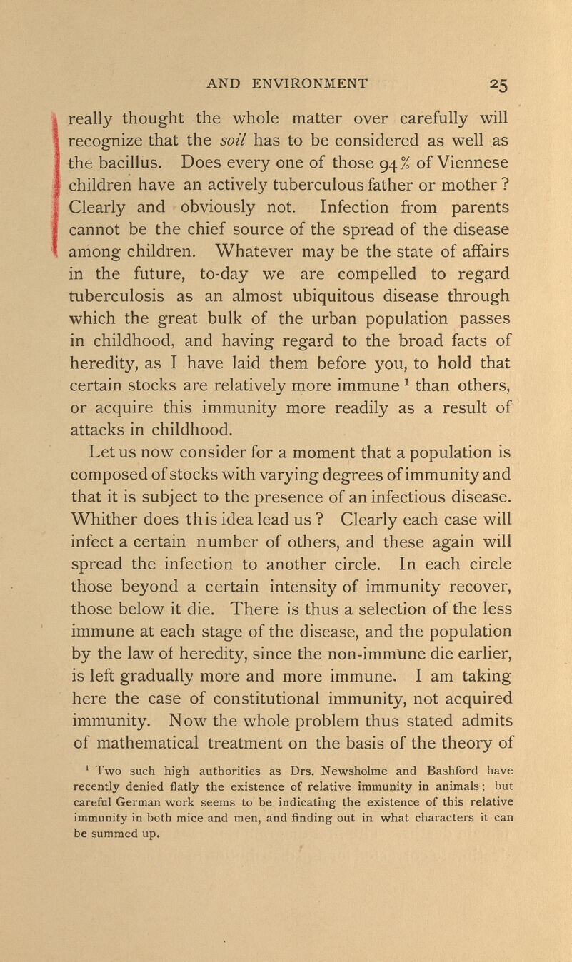 AND ENVIRONMENT 25 really thought the whole matter over carefully will recognize that the soil has to be considered as well as the bacillus. Does every one of those 94 % of Viennese children have an actively tuberculous father or mother ? Clearly and obviously not. Infection from parents cannot be the chief source of the spread of the disease aniong children. Whatever may be the state of affairs in the future, to-day we are compelled to regard tuberculosis as an almost ubiquitous disease through which the great bulk of the urban population passes in childhood, and having regard to the broad facts of heredity, as I have laid them before you, to hold that certain stocks are relatively more immune ^ than others, or acquire this immunity more readily as a result of attacks in childhood. Let us now consider for a moment that a population is composed of stocks with varying degrees of immunity and that it is subject to the presence of an infectious disease. Whither does this idea lead us ? Clearly each case will infect a certain number of others, and these again will spread the infection to another circle. In each circle those beyond a certain intensity of immunity recover, those below it die. There is thus a selection of the less immune at each stage of the disease, and the population by the law oí heredity, since the non-imm\ine die earlier, is left gradually more and more immune. I am taking here the case of constitutional immunity, not acquired immunity. Now the whole problem thus stated admits of mathematical treatment on the basis of the theory of ^ Two such high authorities as Drs. Newsholme and Bashford have recently denied flatly the existence of relative immunity in animals ; but careful German work seems to be indicating the existence of this relative immunity in both mice and men, and finding out in what characters it can be summed up.