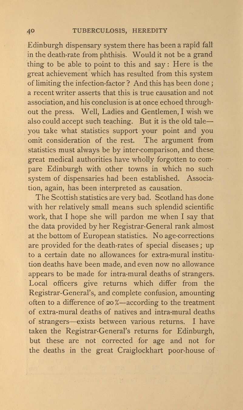 4° TUBERCULOSIS, HEREDITY Edinburgh dispensary system there has been a rapid fall in the death-rate from phthisis. Would it not be a grand thing to be able to point to this and say : Here is the great achievement which has resulted from this system of limiting the infection-factor ? And this has been done ; a recent writer asserts that this is true causation and not association, and his conclusion is at once echoed through¬ out the press. Well, Ladies and Gentlemen, I wish we also could accept such teaching. But it is the old tale— you take what statistics support your point and you omit consideration of the rest. The argument from statistics must always be by inter-comparison, and these, great medical authorities have wholly forgotten to com¬ pare Edinburgh with other towns in which no such system of dispensaries had been established. Associa¬ tion, again, has been interpreted as causation. The Scottish statistics are very bad. Scotland has done with her relatively small means such splendid scientific work, that I hope she will pardon me when I say that the data provided by her Registrar-General rank almost at the bottom of European statistics. No age-corrections are provided for the death-rates of special diseases ; up to a certain date no allowances for extra-mural institu¬ tion deaths have been made, and even now no allowance appears to be made for intra-mural deaths of strangers. Local officers give returns which differ from the Registrar-General's, and complete confusion, amounting often to a difference of 20 %—according to the treatment of extra-mural deaths of natives and intra-mural deaths of strangers—exists between various returns. I have taken the Registrar-General's returns for Edinburgh, but these are not corrected for age and not for the deaths in the great Craiglockhart poor-house of