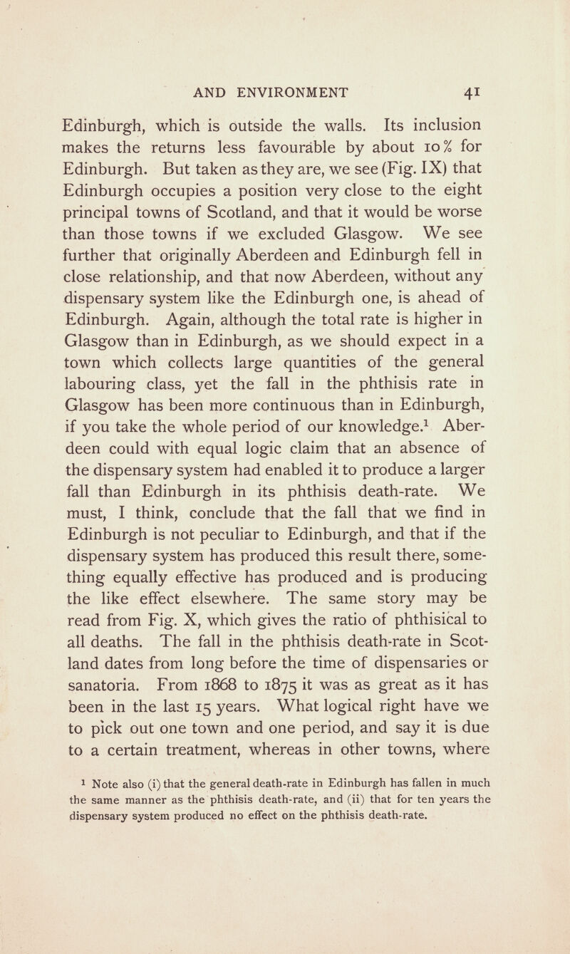 AND ENVIRONMENT 41 Edinburgh, which is Outside the walls. Its inclusion makes the returns less favourable by about 10% for Edinburgh. But taken as they are, we see (Fig. IX) that Edinburgh occupies a position very close to the eight principal towns of Scotland, and that it would be worse than those towns if we excluded Glasgow. We see further that originally Aberdeen and Edinburgh fell in close relationship, and that now Aberdeen, without any dispensary system like the Edinburgh one, is ahead of Edinburgh. Again, although the total rate is higher in Glasgow than in Edinburgh, as we should expect in a town which collects large quantities of the general labouring class, yet the fall in the phthisis rate in Glasgow has been more continuous than in Edinburgh, if you take the whole period of our knowledge.^ Aber¬ deen could with equal logic claim that an absence of the dispensary system had enabled it to produce a larger fall than Edinburgh in its phthisis death-rate. We must, I think, conclude that the fall that we find in Edinburgh is not peculiar to Edinburgh, and that if the dispensary system has produced this result there, some¬ thing equally effective has produced and is producing the like effect elsewhere. The same story may be read from Fig. X, which gives the ratio of phthisical to all deaths. The fall in the phthisis death-rate in Scot¬ land dates from long before the time of dispensaries or sanatoria. From 1868 to 1875 it was as great as it has been in the last 15 years. What logical right have we to pick out one town and one period, and say it is due to a certain treatment, whereas in other towns, where ^ Note also (i) that the general death-rate in Edinburgh has fallen in much the same manner as the phthisis death-rate, and (ii) that for ten years the dispensary system produced no efifect on the phthisis death-rate.