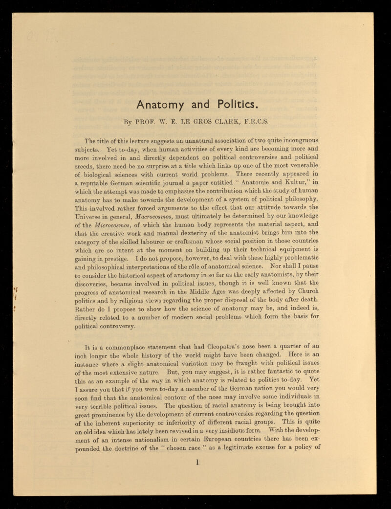 Anatomy and Politics. By PROF. W. E. LE GROS CLARK, F.R.C.S. The title of this lecture suggests an unnatural association of two quite incongruous subjects. Yet to-day, when human activities of every kind are becoming more and more involved in and directly dependent on political controversies and political creeds, there need be no surprise at a title which links up one of the most venerable of biological sciences with current world problems. There recently appeared in a reputable German scientific journal a paper entitled  Anatomie and Kultur, in which the attempt was made to emphasise the contribution which the study of human anatomy has to make towards the development of a system of political philosophy. This involved rather forced arguments to the effect that our attitude towards the Universe in general, Macrocosmos, must ultimately be determined by our knowledge of the Microcosmos, of which the human body represents the material aspect, and that the creative work and manual dexterity of the anatomist brings him into the category of the skilled labourer or craftsman whose social position in those countries which are so intent at the moment on building up their technical equipment is gaining in prestige. I do not propose, however, to deal with these highly problematic and philosophical interpretations of the rôle of anatomical science. Nor shall I pause to consider the historical aspect of anatomy in so far as the early anatomists, by their discoveries, became involved in political issues, though it is well known that the progress of anatomical research in the Middle Ages was deeply affected by Church politics and by religious views regarding the proper disposal of the body after death. Rather do I propose to show how the science of anatomy may be, and indeed is, directly related to a number of modern social problems which form the basis for political controversy. It is a commonplace statement that had Cleopatra's nose been a quarter of an inch longer the whole history of the world might have been changed. Here is an instance where a slight anatomical variation may be fraught with political issues of the most extensive natiire. But, you may suggest, it is rather fantastic to quote this as an example of the way in which anatomy is related to politics to-day. Yet I assure you that if you were to-day a member of the German nation you would very soon find that the anatomical contour of the nose may involve some individuals in very terrible political issues. The question of racial anatomy is being brought into great prominence by the development of current controversies regarding the question of the inherent superiority or inferiority of different racial groups. This is quite an old idea which has lately been revived in a very insidious form. With the develop¬ ment of an intense nationalism in certain European countries there has been ex¬ pounded the doctrine of the  chosen race  as a legitimate excuse for a policy of 1