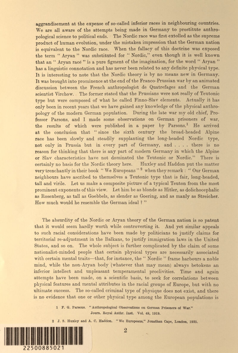 aggrandisement at the expense of so-called inferior races in neighbouring countries. We are all aware of the attempts being made in G-ermany to prostitute anthro¬ pological science to political ends. The Nordic race was first extolled as the supreme product of human evolution, under the mistaken impression that the German nation is equivalent to the Nordic race. When the fallacy of this doctrine was exposed the term  Aryan  was substituted for  Nordic, even though it is well known that an  Aryan race  is a pure figment of the imagination, for the word  Aryan  has a linguistic connotation and has never been related to any definite physical type. It is interesting to note that the Nordic theory is by no means new in Germany. It was brought into prominence at the end of the Franco-Prussian war by an animated discussion between the French anthropologist de Quatrefages and the German scientist Virchow. The former stated that the Prussians were not really of Teutonic type but were composed of what he called Finno-Slav elements. Actually it has only been in recent years that we have gained any knowledge of the physical anthro¬ pology of the modern German population. During the late war my old chief, Pro¬ fessor Parsons, and I made some observations on German prisoners of war, the results of which were published in a paper by Parsons. ^ He arrived at the conclusion that  since the sixth century the broad-headed Alpine race has been slowly and steadily supplanting the long-headed Nordic type, not only in Prussia but in every part of Germany, and .... there is no reason for thinking that there is any part of modern Germany in which the Alpine or Slav characteristics have not dominated the Teutonic or Nordic. There is certainly no basis for the Nordic theory here. Huxley and Haddon put the matter very trenchantly in their book We Europeans  ^ when they remark :  Our German neighbours have ascribed to themselves a Teutonic type that is fair, long-headed, tall and virile. Let us make a composite picture of a typical Teuton from the most prominent exponents of this view. Let him be as blonde as Hitler, as dolichocephalic as Eosenberg, as tall as Goebbels, as slender as Goering, and as manly as Streicher. How much would he resemble the German ideal ?  The absurdity of the Nordic or Aryan theory of the German nation is so patent that it would seem hardly worth while controverting it. And yet similar appeals to such racial considerations have been made by politicians to justify claims for territorial re-adjustment in the Balkans, to justify immigration laws in the United States, and so on. The whole subject is further complicated by the claim of some nationalist-minded people that certain physical types are necessarily associated with certain mental traits—^that, for instance, the  Nordic  frame harbours a noble mind, while the non-Aryan body (whatever that may mean) always betokens an inferior intellect and unpleasant temperamental proclivities. Time and again attempts have been made, on a scientific basis, to seek for correlations between physical features and mental attributes in the racial groups of Europe, but with no ultimate success. The so-called criminal type of physique does not exist, and there is no evidence that one or other physical type among the European populations is 1 F. G. Parsons. Anthropological Observations on German Prisoners of War. Joum. Iloyal Anthr. Inst. Vol. 49, 1919. 2 J. S. Huxley and A. C. Haddon. We Europeans, Jonathan Cape, London, 1935. 25 85021