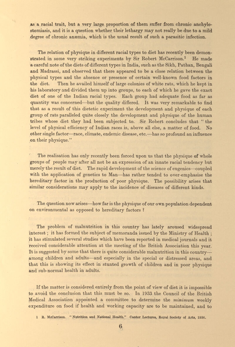 as a racial trait, but a very large proportion of them suffer from chronic anchylo- stomiasis, and it is a question whether their lethargy may not really be due to a mild degree of chronic anaemia, which is the usual result of such a parasitic infection. The relation of physique in different racial types to diet has recently been demon¬ strated in some very striking experiments by Sir Robert McCarrison.^ He made a careful note of the diets of different types in India, such as the Sikh, Pathan, Bengali and Madrassi, and observed that there appeared to be a close relation between the physical types and the absence or presence of certain well-known food factors in the diet. Then he availed himself of large colonies of white rats, which he kept in his laboratory and divided them up into groups, to each of which he gave the exact diet of one of the Indian racial types. Each group had adequate food as far as quantity was concerned—but the quality differed. It was very remarkable to find that as a result of this dietetic experiment the development and physique of each group of rats paralleled quite closely the development and physique of the human tribes whose diet they had been subjected to. Sir Robert concludes that  the level of physical efficiency of Indian races is, above all else, a matter of food. No other single factor—race, climate, endemic disease, etc.^—^has so profound an influence on their physique. The realisation has only recently been forced upon us that the physique of whole groups of people may after all not be an expression of an innate racial tendency but merely the result of diet. The rapid development of the science of eugenics—coupled with the application of genetics to Man—has rather tended to over-emphasise the hereditary factor in the production of poor physique. The possibility arises that similar considerations may apply to the incidence of diseases of different kinds. The question now arises—how far is the physique of our own population dependent on environmental as opposed to hereditary factors ? The problem of malnutrition in this country has lately aroused widespread interest ; it has formed the subject of memoranda issued by the Ministry of Health ; it has stimulated several studies which have been reported in medical journals and it received considerable attention at the meeting of the British Association this year. It is suggested by some that there is quite considerable malnutrition in this country— among children and adults—and especially in the special or distressed areas, and that this is showing its effect in stunted growth of children and in poor physique and sub-normal health in adults. If the matter is considered entirely from the point of view of diet it is impossible to avoid the conclusion that this must be so. In 1933 the СоилсИ of the British Medical Association appointed a committee to determine the minimum weekly expenditure on food if health and working capacity are to be maintained, and to 1 B. McCarrlson. Niitritlon and Nationaí Health. Cantor Lectures, Royal Society of Arts, 1936. 6