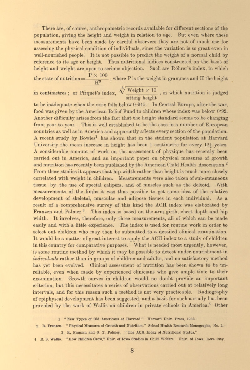 There àre, of course, anthropometric records available for difíerent sections of the population, giving the height and weight in relation to age. But even where these measurements have been made by careful observers they are not of much use for assessing the physical condition of individuals, since the variation is so great even in well-nourished people. It is not possible to predict the weight of a normal child by reference to its age or height. Thus nutritional indices constructed on the basis of height and weight are open to serious objection. Such are Eöhrer's index, in which P X 100 the state of nutrition= 5 , where P is the weight in grammes and H the height H in centimetres ; or Pirquet's index, v X 10 ^ which nutrition is judged sitting height to be inadequate when the ratio falls below 0 -945. In Central Europe, after the war, food was given by the American Eelief Fund to children whose index was below 0'92. Another difficulty arises from the fact that the height standard seems to be changing from year to year. This is well established to be the case in a number of European countries as well as in America and apparently affects every section of the population. A recent study by Bowles^ has shown that in the student population at Harvard University the mean increase in height has been 1 centimetre for every 12| years. A considerable amount of work on the assessment of physique has recently been carried out in America, and an important paper on physical measures of growth and nutrition has recently been published by the American Child Health Association.^ From these studies it appears that hip width rather than height is much more closely correlated with weight in children. Measurements were also taken of sub-cutaneous tissue by the use of special calipers, and of muscles such as the deltoid. With measurements of the limbs it was thus possible to get some idea of the relative development of skeletal, muscular and adipose tissues in each individual. As a result of a comprehensive survey of this kind the ACH index was elaborated by Franzen and Palmer.^ This index is based on the arm girth, chest depth and hip width. It involves, therefore, only three measurements, all of which can be made easily and with a little experience. The index is used for routine work in order to select out children who may then be submitted to a detailed clinical examination. It would be a matter of great interest to apply the ACH index to a study of children in this country for comparative purposes. What is needed most urgently, however, is some routine method by which it may be possible to detect under-nourishment in individuals rather than in groups of children and adults, and no satisfactory method has yet been evolved. Clinical assessment of nutrition has been shown to be un¬ reliable, even when made by experienced clinicians who give ample time to their examination. Growth curves in children would no doubt provide an important criterion, but this necessitates a series of observations carried out at relatively long intervals, and for this reason such a method is not very practicable. Radiography of epiphyseal development has been suggested, and a basis for such a study has been provided by the work of Wallis on children in private schools in America.^ Other 1 Kew Types of Old Americans at Harvard. Harvard Univ. Press, 1932. 2 B. Franzen.  Physical Measures of Growth and Nutrition. School Health Research Monographs, No. 2. 3 R. Franzen and G. T. Palmer.  The ACH Index of Nutritional Status. 4 R. S. Wallis. How Children Grow, Univ. of Iowa Studies in Child Welfare. Univ. of Iowa, Iowa City. 8