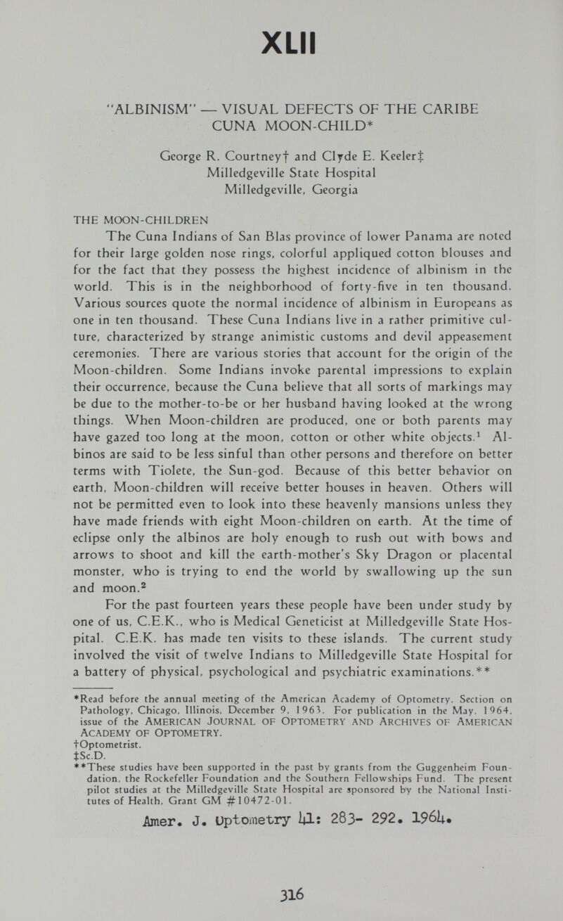 XLII ALBINISM — VISUAL DEFECTS OF THE CARIBE CUNA MOON-CHILD* George R. Courtneyf and Clyde E. KeelerJ Milledgeville State Hospital Milledgeville, Georgia THE MOON-CHILDREN The Cuna Indians of San Bias province of lower Panama are noted for their large golden nose rings, colorful appliqued cotton blouses and for the fact that they possess the highest incidence of albinism in the world. This is in the neighborhood of forty-five in ten thousand. Various sources quote the normal incidence of albinism in Europeans as one in ten thousand. These Cuna Indians live in a rather primitive cul¬ ture, characterized by strange animistic customs and devil appeasement ceremonies. There are various stories that account for the origin of the Moon-children. Some Indians invoke parental impressions to explain their occurrence, because the Cuna believe that all sorts of markings may be due to the mother-to-be or her husband having looked at the wrong things. When Moon-children are produced, one or both parents may have gazed too long at the moon, cotton or other white objects.^ Al¬ binos are said to be less sinful than other persons and therefore on better terms with Tiolete, the Sun-god. Because of this better behavior on earth, Moon-children will receive better houses in heaven. Others will not be permitted even to look into these heavenly mansions unless they have made friends with eight Moon-children on earth. At the time of eclipse only the albinos are holy enough to rush out with bows and arrows to shoot and kill the earth-mother's Sky Dragon or placental monster, who is trying to end the world by swallowing up the sun and moon.^ For the past fourteen years these people have been under study by one of us, C.E.K., who is Medical Geneticist at Milledgeville State Hos¬ pital. C.E.K, has made ten visits to these islands. The current study involved the visit of twelve Indians to Milledgeville State Hospital for a battery of physical, psychological and psychiatric examinations.** ♦Read before the annual meeting of the American Academy of Optometry. Section on Pathology, Chicago. Illinois, December 9. 1963. For publication in the May. 1964. issue of the american journal of optometry and archives of american Academy of Optometry. fOptometrist. tSc.D. **Thesc studies have been supported in the past by grants from the Guggenheim Foun¬ dation, the Rockefeller Foundation and the Southern Fellowships Fund. The present pilot studies at the Milledgeville State Hospital are sponsored by the National Insti¬ tutes of Health, Grant GM ^10472-01. Amer. J« üptometry Ì4I; 283- 292. 196U# 316