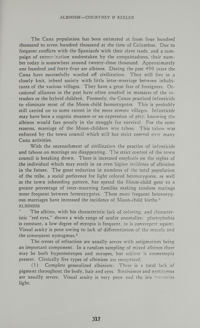 ALBINISM—COURTNEY (У KELLER The Cuna population has been estimated at from four hundred thousand to seven hundred thousand at the time of Columbus. Due to frequent conflicts with the Spaniards with their slave trade, and a cam¬ paign of exterivination understaken by the conquistadores, their num¬ ber today is somewhere around twenty-three thousand. Approximately one hundred and forty-four are albinos. During the past 450 years the Cuna have successfully warded off civilization. They still live in a closely knit, inbred society with little inter-marriage between inhabi¬ tants of the various villages. They have a great fear of foreigners. Oc¬ casional alliances in the past have often resulted in massacre of the in¬ truders or the hybrid children. Formerly, the Cunas practiced infanticide to eliminate most of the Moon-child homozygotes. This is probably still carried on to some extent in the more remote villages. Infanticide may have been a eugenic measure or an expression of pity, knowing the albinos would fare poorly in the struggle for survival. For the same reasons, marriage of the Moon-children was taboo. This taboo was enforced by the town council which still has strict control over many Cuna activities. With the encroachment of civilization the practice of infanticide and taboos on marriage are disappearing. The strict control of the town council is breaking down. There is increased emphasis on the rights of the individual which may result in an even higher incidence of albinism in the future. The great reduction in numbers of the total population of the tribe, a social preference for light colored heterozygotes, as well as the town inbreeding pattern, has spread the Moon-child gene to a greater percentage of inter-marrying families making random matings more frequent between heterozygotes. These more frequent heterozyg¬ ous marriages have increased the incidence of Moon-child births/' ALBINISM The albino, with his characteristic lack of coloring, and character¬ istic red eyes, shows a wide range of ocular anomalies: photophobia is constant, a low degree of myopia is frequent, as is convergent squint. Visual acuity is poor owing to lack of differentiation of the macula and the consequent nystagmus.^ The errors of refraction are usually severe with astigmatism being an important component. In a random sampling of mixed albinos there may be both hypermétropes and myopes, but seldom is emmetropia present. Clinically five types of albinism are recognized. (1) Complete generalized albinism; There is a total lack of pigment throughout the body, hair and eyes. Strabismus and nystac^mus are usually severe. Visual acuity is very poor and the iris t'-àv.sivit.s light. 317