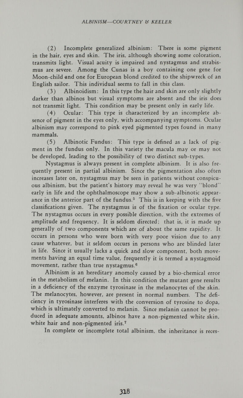 ALBINISM—COURTNEY & KEELER (2) Incomplete generalized albinism: There is some pigment in the hair, eyes and skin. The iris, although showing some coloration, transmits light. Visual acuity is impaired and nystagmus and strabis¬ mus are severe. Among the Cunas is a boy containing one gene for Moon-child and one for European blond credited to the shipwreck of an English sailor. This individual seems to fall in this class. (3) Albinoidism: In this type the hair and skin are only slightly darker than albinos but visual symptoms are absent and the iris does not transmit light. This condition may be present only in early life. (4) Ocular: This type is characterized by an incomplete ab¬ sence of pigment in the eyes only, with accompanying symptoms. Ocular albinism may correspond to pink eyed pigmented types found in many mammals. (5) Albinotic Fundus: This type is defined as a lack of pig¬ ment in the fundus only. In this variety the macula may or may not be developed, leading to the possibility of two distinct sub-types. Nystagmus is always present in complete albinism. It is also fre¬ quently present in partial albinism. Since the pigmentation also often increases later on, nystagmus may be seen in patients without conspicu¬ ous albinism, but the patient's history may reveal he was very blond  early in life and the ophthalmoscope may show a sub-albinotic appear¬ ance in the anterior part of the fundus.® This is in keeping with the five classifications given. The nystagmus is of the fixation or ocular type. The nystagmus occurs in every possible direction, with the extremes of amplitude and frequency. It is seldom directed: that is, it is made up generally of two components which are of about the same rapidity. It occurs in persons who were born with very poor vision due to any cause whatever, but it seldom occurs in persons who are blinded later in life. Since it usually lacks a quick and slow component, both move¬ ments having an equal time value, frequently it is termed a nystagmoid movement, rather than true nystagmus.® Albinism is an hereditary anomoly caused by a bio-chemical error in the metabolism of melanin. In this condition the mutant gene results in a deficiency of the enzyme tyrosinase in the melanocytes of the skin. The melanocytes, however, are present in normal numbers. The defi¬ ciency in tyrosinase interferes with the conversion of tyrosine to dopa, which is ultimately converted to melanin. Since melanin cannot be pro¬ duced in adequate amounts, albinos have a non-pigmented white skin, white hair and non-pigmented iris.^ In complete or incomplete total albinism, the inheritance is reces- 318