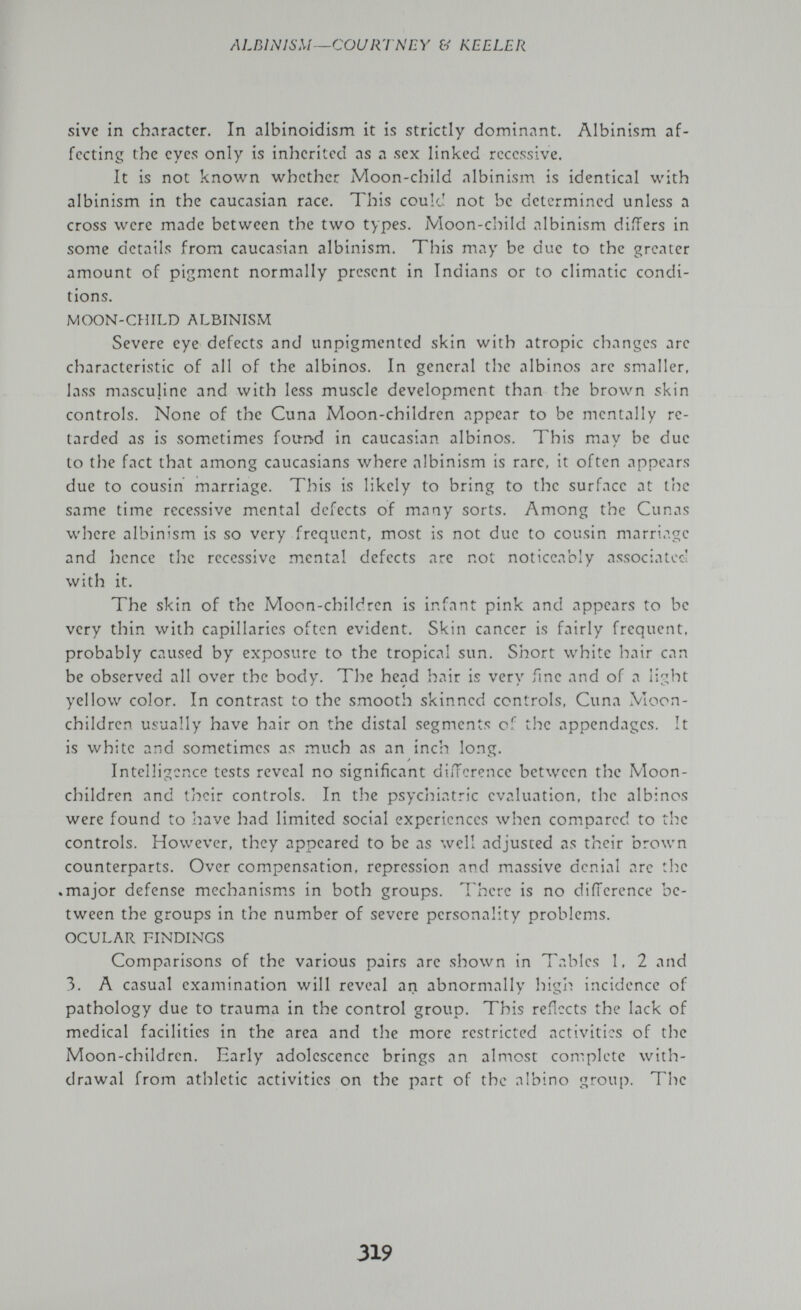 ALBINI SM—COURTNEY & KEELER sive in character. In albinoidism it is strictly dominant. Albinism af¬ fecting the eyes only is inherited as a sex linked recessive. It is not known whether Moon-child albinism is identical with albinism in the Caucasian race. This could not be determined unless a cross were made between the two types. Moon-child albinism differs in some details from Caucasian albinism. This may be due to the greater amount of pigment normally present in Indians or to climatic condi¬ tions. MOON-CHILD ALBINISM Severe eye defects and unpigmented skin with atropic changes are characteristic of all of the albinos. In general the albinos are smaller, lass masculine and with less muscle development than the brown skin controls. None of the Cuna Moon-children appear to be mentally re¬ tarded as is sometimes found in Caucasian albinos. This may be due to the fact that among Caucasians where albinism is rare, it often appears due to cousin marriage. This is likely to bring to the surface at I'ne same time recessive mental defects of many sorts. Among the Cunas where albinism is so very frequent, most is not due to cousin marriage and hence the recessive mental defects are not noticeably associated with it. The skin of the Moon-children is infant pink and appears to be very thin with capillaries often evident. Skin cancer is fairly frequent, probably caused by exposure to the tropical sun. Short white hair can be observed all over the body. The head hair is very ime and of a light yellow color. In contrast to the smooth skinned controls, Cuna Moon- children usually have hair on the distal segments of the appendages. It is white and sometimes as much as an inch long. Intelligence tests reveal no significant difference between the Moon- children and their controls. In the psycliiatric evaluation, the albinos were found to have had limited social experiences when compared to the controls. However, they appeared to be as well adjusted as their brown counterparts. Over compensation, repression and massive denial arc the .major defense mechanism.s in both groups. There is no difference be¬ tween the groups in the number of severe personality problems. OCULAR FINDINGS Comparisons of the various pairs are shown in Tables 1, 2 and 3. A casual examination will reveal an abnormally high incidence of pathology due to trauma in the control group. This reñccts the lack of medical facilities in the area and the more restricted activities of the Moon-children. Early adolescence brings an almost complete with¬ drawal from athletic activities on the part of the albino group. The 319