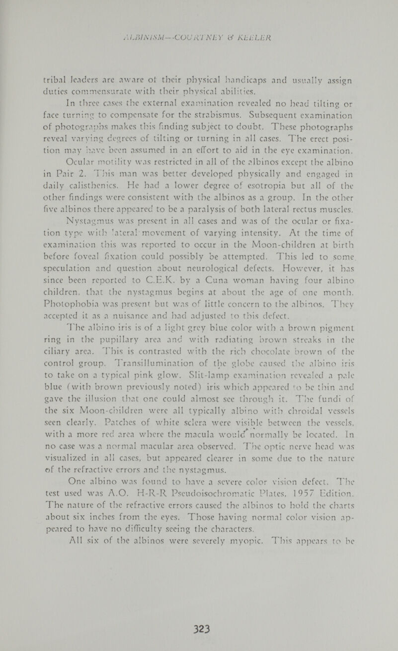 ALIÌh\ISM~-C(Jt^'jai\Ly и KLLÍLER tribal lenders лгс awnre ol their physical handicaps and usually assign duties commensurate with their physical abilities. In tliree cases the external exaiv.ination revealed no head tilting or face turning to compensate for the strabismus. Subsequent examination of photogra])hs makes this fmding subject to doubt. These photographs reveal varying degrees of tilting or turning in all cases. The erect posi¬ tion may have been assumed in an effort to aid in the eye examination. Ocular mo'iÜty was restricted in all of the albinos except the albino in Pair 2. 'l']-)is man was better developed physically and engaged in daily calisthenics. He had a lower degree oí esotropia but all of the other findings were consistent with the albinos as a group. In the other five albinos there appeared to be a paralysis of both lateral rectus muscles. Nystagmus was present in all cases and was of the ocular or fixa¬ tion type with lateral movement of varying intensity. At the time of examination tiiis was reported to occur in the Moon-childrcn at birth before foveal fixation could possibly be attempted. This led to some speculation and question about neurological defects. Hov/ever, it has since been reported to C.E.K, by a Cuna woman having four albino children, that the nystagmus begins at about the age of one month. Photophobia was present but was of little concern to the albinos. They accepted it as a nuisance and had adjusted to this defect. The albino iris is of a light grey blue color with a brown pigment ring in the pupillary area and with radiating brown streaks in the ciliary area, l^his is contrasted with the ridi chocolate brown of the control group. Transillumination of the globe caused the albino iris to take on a typical pink glow. Slit-lamp examination revealed a pale blue (with brown previously noted) iris which appeared 'o be îiiin and gave the illusion that one could almost see through it. Tl^e fundi of the six Moon-c'nildren were all typically albino with chroidal vessels seen clearly. Patches of white sclera were visible between the vessels, Л * • with a more red area where the macula would normally be located. In no case was a normal macular area observed. The optic nerve head was visualized in all cases, but appeared clearer in some due to the nature of the refractive errors and tlie nystagmus. One albino was found to have a severe color vision defect. Ите test used was A.O. H-R-R Pseudoisochromatic Plates, 1957 Edition. The nature of the refractive errors caused the albinos to hold the charts about six inches from the eyes. Those having normal color vision ap¬ peared to have no difficulty seeing the characters. All six of the albinos were severely myopic. This api^ears to be 323
