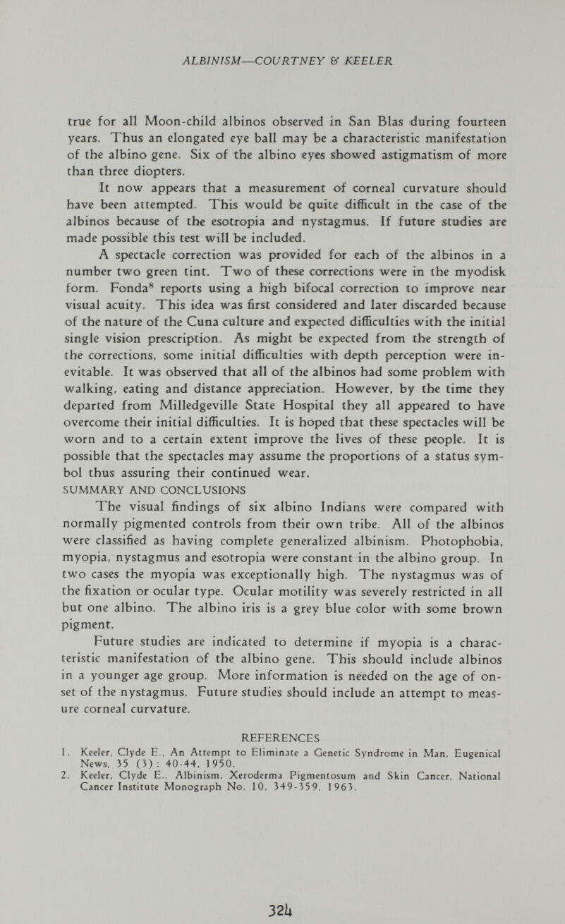 ALBINISM—COURTNEY & KEELER true for all Moon-child albinos observed in San Bias during fourteen years. Thus an elongated eye ball may be a characteristic manifestation of the albino gene. Six of the albino eyes showed astigmatism of more than three diopters. It now appears that a measurement of corneal curvature should have been attempted. This would be quite difficult in the case of the albinos because of the esotropia and nystagmus. If future studies are made possible this test will be included. A sp>ectacle correction was provided for each of the albinos in a number two green tint. Two of these corrections were in the myodisk form. Fonda® reports using a high bifocal correction to improve near visual acuity. This idea was first considered and later discarded because of the nature of the Cuna culture and expected difficulties with the initial single vision prescription. As might be expected from the strength of the corrections, some initial difficulties with depth perception were in¬ evitable. It was observed that all of the albinos had some problem with walking, eating and distance appreciation. However, by the time they departed from Milledgeville State Hospital they all appeared to have overcome their initial difficulties. It is hoped that these spectacles will be worn and to a certain extent improve the lives of these people. It is possible that the spectacles may assume the proportions of a status sym¬ bol thus assuring their continued wear. SUMMARY AND CONCLUSIONS The visual findings of six albino Indians were compared with normally pigmented controls from their own tribe. All of the albinos were classified as having complete generalized albinism. Photophobia, myopia, nystagmus and esotropia were constant in the albino group. In two cases the myopia was exceptionally high. The nystagmus was of the fixation or ocular type. Ocular motility was severely restricted in all but one albino. The albino iris is a grey blue color with some brown pigment. Future studies are indicated to determine if myopia is a charac¬ teristic manifestation of the albino gene. This should include albinos in a younger age group. More information is needed on the age of on¬ set of the nystagmus. Future studies should include an attempt to meas¬ ure corneal curvature. REFERENCES 1. Keeler, Clyde E., An Attempt to Eliminate a Genetic Syndrome in Man, Eugenical News. 35 (3) : 40-44, 1 950. 2. Keeler, Clyde E., Albinism, Xeroderma Pigmentosum and Skin Cancer, National Cancer Institute Monograph No. 10. 349-359, 1963. 32Ц