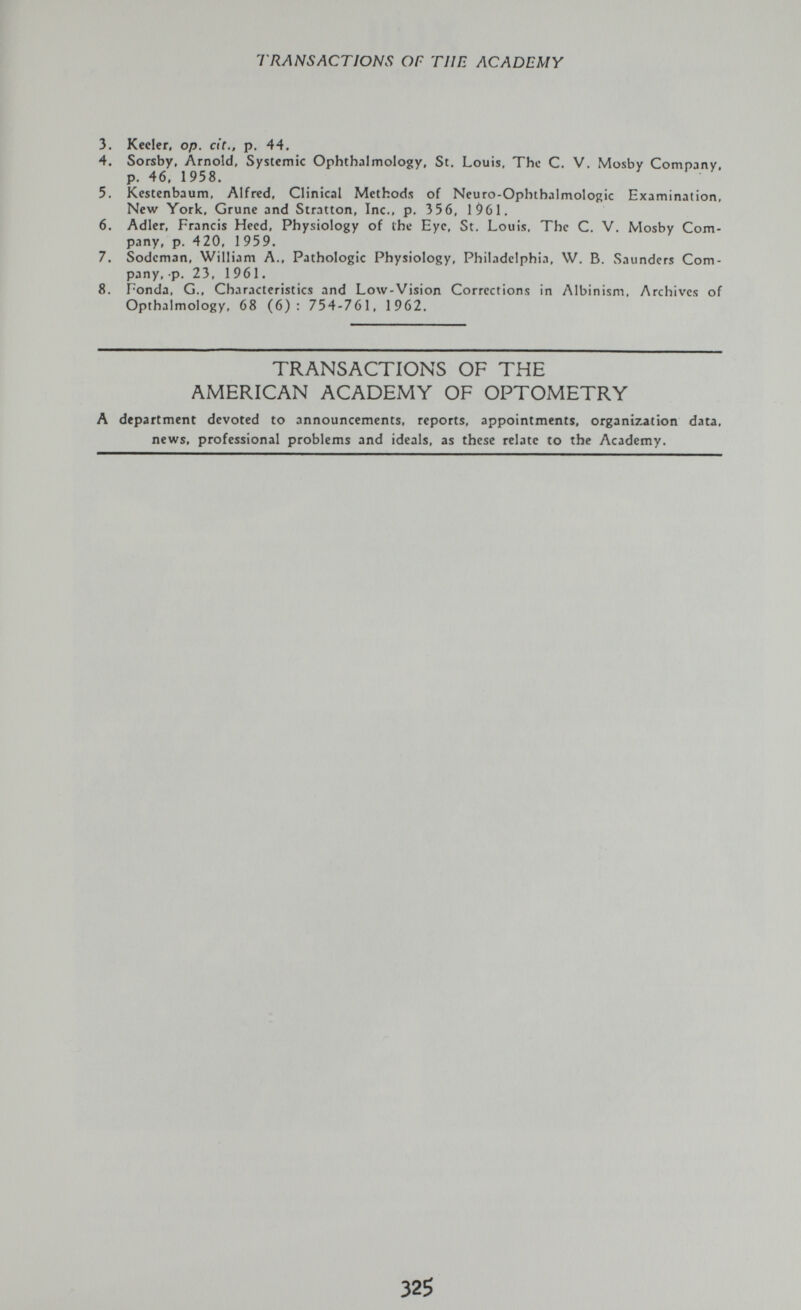 TRANSACTIONS OF ТИП ACADEMY 3. Kccler, op. dr., p. 44. 4. Sorsby, Arnold, Systemic Ophthalmology, St. Louis, The C. V. Mosby Company, p. 46. 1958. 5. Kestenbaum, Alfred, Clinical Methods of Neuro-Ophthalmologic Examination, New York, Grune and Stratton, Inc., p. 356, 1961. 6. Adler, Francis Heed, Physiology of the Eye, St. Louis, The C. V. Mosby Com¬ pany, p. 420, 1 959. 7. Sodcman, William A., Pathologic Physiology, Philadelphia, W, B. Saunders Com¬ pany, p. 23, 1961. 8. Ponda, G., Characteristics and Low-Vision Corrections in Albinism, Archives of Opthalmology, 68 (6): 754-761, 1962. TRANSACTIONS OF THE AMERICAN ACADEMY OF OPTOMETRY A department devoted to announcements, reports, appointments, organization data, news, professional problems and ideals, as these relate to the Academy. 325