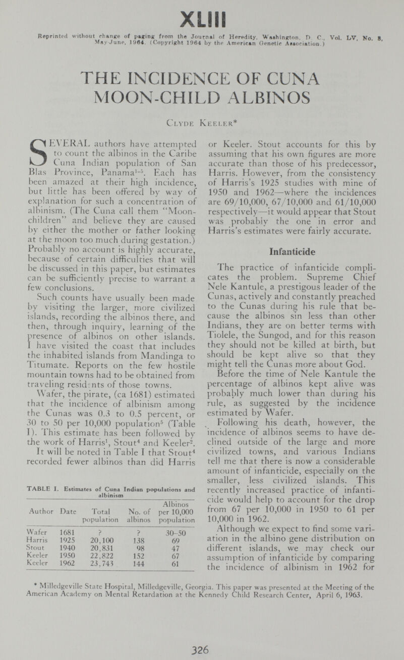 XLIII Reprinted without fhenjfe of pafrioR from the Journ«! of Heredity, WeehlnRton, D C., Vol. LV, No. в, Mny .luno, 1964, (Copyright 1964 by the Americtn Oenetic ^eiociation. ) THE INCIDENCE OF CUNA MOON-CHILD ALBINOS C,LYDE KEELER* SE\'ERAL authors have attempted to count the albinos in the Caribe Cuna Indian population of San Bias PriA'ince, Panama'-\ Each has been amazed at their high incidence, but little has been offered by way of explanation for such a concentration of albinism. (The Cuna call them Moon- children and believe they are caused by either the mother or father looking at the moon too much during gestation.) Probabl у no account is highly accurate, because of certain difficulties that will be discussed in this paper, but estimates can be sufficienti)' precise to warrant a few conclusions. Such counts have usually been made by visiting the larger, more civilized islands, recording the albinos there, and then, through inquiry, learning of the presence of albinos on other islands. I have visited the coast that includes the inhabited islands from Mandinga to Titumate. Reports on the few hostile mountain towns had to be obtained from traveling residents of those towns. Wafer, the pirate, (ca 1681) estimated that the incidence of albinism among the Cunas was 0.3 to 0.5 percent, or 30 to 50 per 10,000 population-^ (Table I). This estimate has been followetl by the work of Harris', Stouf* and Keeler^. It will be noted in Table I that Stout^ recorded fewer albinos than did Harris TABLE I. Estimates of Cuna Indian populations and albinism Albinos Author Date Total No. of per 10,000 population albinos population or Keeler. Stout accounts for this by assuming that his own figures are more accurate than those of his predecessor, Harris. However, from the consistency of Harris's 1925 studies with mine of 1950 and 1962—where the incidences are 69/10,000, 67/10,000 and 61/10,000 respectively—it would appear that Stout was probably the one in error and Harris's estimates were fairly accurate. Infanticide The practice of infanticide compli¬ cates the problem. Supreme Chief Nele Kantule, a prestigous leader of the Cunas, actively and constantly preached to the Cunas during his rule that be¬ cause the albinos sin less than other Indians, they are on better terms with Tiolele, the Sungod, and for this reason they should not be killed at birth, but should be kept alive so that they might tell the Cunas more about God. Before the time of Nele Kantule the percentage of albinos kept alive was probably much lower than during his rule, as suggested by the incidence estimated by Wafer. Following his death, however, the incidence of albinos seems to have de¬ clined outside of the large and more civilized towns, and various Indians tell me that there is now a considerable amount of infanticide, especially on the smaller, less civilized islands. This recently increased practice of infanti¬ cide would help to account for the drop from 67 per 10,000 in 1950 to 61 per 10,000 in 1962. Although we expect to find some vari¬ ation in the albino gene distribution on different islands, we may check our assumption of infanticide by comparing the incidence of albinism in 1962 for * Milleclgeville State Hospital, Milledgeville, Georgia. This paper was presented at the Meeting of the American Academy on Mental Retardation at the Kennedy Child Research Center, April 6, 1963. 326