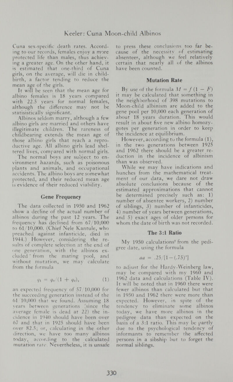 Keeler: Cuna Moon-child Albinos Cuna sex-specific cieath rates. Accord¬ ing to our recortis, females enjoy a more protected life than males, thus achiev- mg a greater age. On the other hand, it is estimated that one-third of Cuna girls, on the average, will die in child¬ birth, a factor tending to reduce the mean age of the girls. It will be seen that the mean age for albino females is 18 years compared with 22.5 years for normal females, although the difFerence may not be statisistically significant. Albinos seldom marry, although a few albino girls are married ami others have illegitimate children. The rareness of childbearing extends the mean age of those albino girls that reach a repro¬ ductive age. All albmo girls lead shel¬ tered lives, comi^ired with normal girls. The normal boys are subject to en¬ vironment hazards, such as poisonous plants and animals, and occupati(jnal accidents. The albino boys are somewhat j^rotected, and their reduced mean age is evitlence of their reduced vial)ility. Gene Frequency The data collected in 1950 and 1962 show a decline of the actual number of albinos (.luring the past 12 years. The frecjuency has declined from 67/10,000 to 61/10,000. (Chief Nele Kantule, who }>reached against infanticide, died in 1944.) However, considering the re¬ sults of complete selection at the end of one generation, with the albinos ex- cludeti ■ from the mating pool, and without mutation, we may calculate froiii the formula yi = yo ( 1 + Уи), (1) an expecteil fretjuency of 57 10,000 for the succeeiling generation instead of the 61 10,000 that we found. Assuming 18 years between generations 'since the average temale is dead at 22) the in¬ cidence in 1940 should have been over 67 and that in 1925 should have been over 82.5; or, calculating in the other ilirection, vNc have too many albinos today, according to the calculated mutation rate. Nevertheless, it is unsafe to press these conclusions too far be¬ cause of the necessity of estimating absentees, although we feel relatively certain that nearly all of the albinos have been ci)unted. Mutation Rate By use of the formula M = J {\ — F) it may be calculated that something in the neighborhood of 398 mutations to Moon-chi!ci albinism are added to the gene pool per 10,000 each generation of about 18 years duration. This would result in about five new albino homozy¬ gotes per generation in order to keep the incidence at equilibrium. However, according tu the formula (1), in the two generations between 1925 and 1962 there should be a greater re¬ duction in the incidence of albinism than was observed. \Vh ile we may have indications and hunches from the mathematical treat¬ ment of our data, we dare not draw absolute conclusions because of the estimated approximations that cannot be determined precisely such as; 1) number of absentee workers, 2) number of siblings, 3) number of infanticides, 4) number of years between generations, and 5) exact ages of older persons for whom the date of birth was not recorded. The 3:1 Ratio My 1950 calculations^ from the pedi¬ gree date, using the formula aa = .25/[l-(.75)] to atliust for the Hardy-Weinberg law, may be compared with my 1960 and 1962 data and calculations (Table IV'). It will be noted that in 1960 there were fewer albinos than calculated but that in 1950 and 1962 there were more than expected. However, in spite of the tendency to eliminate some albinos today, we have more albinos 'n the pedigree data than expected on the basis of a 3:1 ratio. This may be partly due to the psychological tendency of informants to remember the affected persons in a sibship but to forget the normal sihlifigs. 330