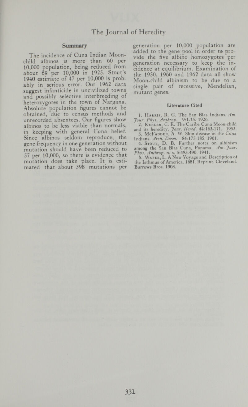 The Tournai of Heredity Summary The incidence of Cuna Indian Moon- child albinos is more than 60 per 10,000 population, being reduced from about 69 per 10,000 in 1925. Stout's 1940 estimate of 47 per 10,000 is prob¬ ably in serious error. Our 1962 data suggest infanticide in uncivilized towns and possibly selective interbreeding of heterozygotes in the town of Nargana. Absolute population figures cannot be obtained, due to census methods and unrecorded absentees. Our figures show albinos to be less viable than normals, in keeping with general Cuna belief. Since albinos seldom reproduce, the gene frequency in one generation without mutation should have been reduced to 57 per 10,000, so there is evidence that mutation does take place. It is esti¬ mated that about 398 mutations per generation per 10,000 population are added to the gene pool in order t® pro¬ vide the five albino homozygotes per generation necessary to keep the in¬ cidence at equilibrium. Examination of the 1950, 1960 and 1962 data all show Moon-child albinism to be due to a single pair of recessive, Mendelian, mutant genes. Literature Cited 1. Harris, R. G. The San Bl as Indians. /1m. Jour. Phys. Anthrop. 9:1-15. 1926. 2. Keeler, C. E. The Caribe Cuna Moon-child and its heredity. Jour. Utred. 44:163-171. 1953. 3. McFadden, a. VV. Skin disease in the Cuna Indians. Arch. Derm. 84:175 185. 1961. 4. Stout, D. B. Further notes on albinism among the San Bias Cuna, Panama. Am. Jour. Phys. Anthrop. n. s. 5:483-490. 1941. 5. Wafer, L. A New Voyage and Description of the Isthmus of America. 1681. Reprint. Cleveland. Burrows Bros. 1903. 331