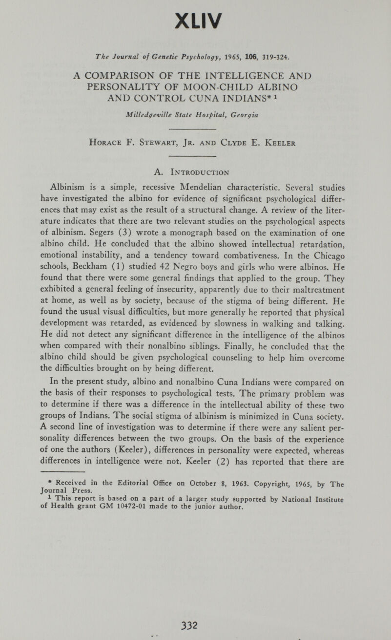 XLIV The Journal of Genetic Psychology, 1965, 106, 319-324. A COMPARISON OF THE INTELLIGENCE AND PERSONALITY OF MOON-CHILD ALBINO AND CONTROL CUNA INDIANS* ^ Milledgeville State Hospital, Georgia Horace F. Stewart, Jr. and Clyde E. Keeler A. Introduction Albinism is a simple, recessive Mendelian characteristic. Several studies have investigated the albino for evidence of significant psychological differ¬ ences that may exist as the result of a structural change. A review of the liter¬ ature indicates that there are two relevant studies on the psychological aspects of albinism. Segers (3) wrote a monograph based on the examination of one albino child. He concluded that the albino showed intellectual retardation, emotional instability, and a tendency toward combativeness. In the Chicago schools, Beckham (1) studied 42 Negro boys and girls who were albinos. He found that there were some general findings that applied to the group. They exhibited a general feeling of insecurity, apparently due to their maltreatment at home, as well as by society, because of the stigma of being different. He found the usual visual difficulties, but more generally he reported that physical development was retarded, as evidenced by slowness in walking and talking. He did not detect any significant difference in the intelligence of the albinos when compared with their nonalbino siblings. Finally, he concluded that the albino child should be given psychological counseling to help him overcome the difficulties brought on by being different. In the present study, albino and nonalbino Cuna Indians were compared on the basis of their responses to psychological tests. The primary problem was to determine if there was a difference in the intellectual ability of these two groups of Indians. The social stigma of albinism is minimized in Cuna society. A second line of investigation was to determine if there were any salient per¬ sonality differences between the two groups. On the basis of the experience of one the authors (Keeler), differences in personality were expected, whereas differences in intelligence were not. Keeler (2) has reported that there are * Received in the Editorial Office on October 8, 1963. Copyright, 1965, by The Journal Press. 1 This report is based on a part of a larger study supported by National Institute of Health grant GM 10472-01 made to the junior author. 332 ^ •