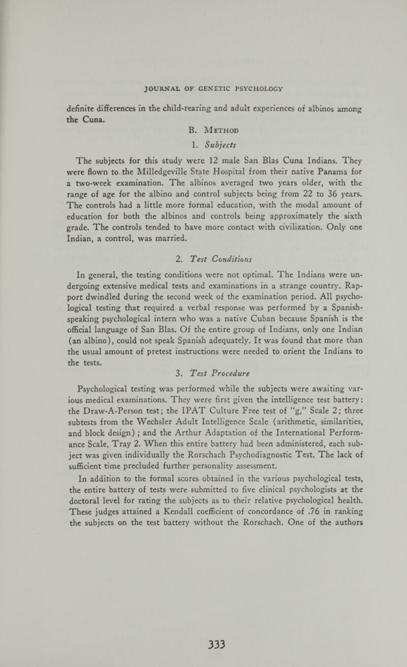journal of gexetic psychology definite differences in the child-rearing and adult experiences of albinos among the Cuna. В. Method 1. Subjects The subjects for this study were 12 male San Bias Cuna Indians. They were flown to. the Milledgeville State Hospital from their native Panama for a two-week examination. The albinos averaged two years older, with the range of age for the albino and control subjects being from 22 to 36 years. The controls had a little more formal education, with the modal amount of education for both the albinos and controls being approximately the sixth grade. The controls tended to have more contact with civilization. Only one Indian, a control, was married. 2. Test Conditions In general, the testing conditions were not optimal. The Indians were un¬ dergoing extensive medical tests and examinations in a strange country. Rap¬ port dwindled during the second week of the examination period. All psycho¬ logical testing that required a verbal response was performed by a Spanish- speaking psychological intern who was a native Cuban because Spanish is the official language of San Bias. Of the entire group of Indians, only one Indian (an albino), could not speak Spanish adequately. It was found that more than the usual amount of pretest instructions were needed to orient the Indians to the tests. 3. Test Procedure Psychological testing was performed while the subjects were awaiting var¬ ious medical examinations. They were first given the intelligence test battery: the Draw-A-Person test; the IPAT Culture Free test of g, Scale 2; three subtests from the Wechsler Adult Intelligence Scale (arithmetic, similarities, and block design) ; and the Arthur Adaptation of the International Perform¬ ance Scale, Tray 2. When this entire battery had been administered, each sub¬ ject was given individually the Rorschach Psychodiagnostic Test. The lack of sufficient time precluded further personality assessment. In addition to the formal scores obtained in the various psychological tests, the entire battery of tests were submitted to five clinical psychologists at the doctoral level for rating the subjects as to their relative psychological health. These judges attained a Kendall coefficient of concordance of .76 in ranking the subjects on the test battery without the Rorschach. One of the authors 333