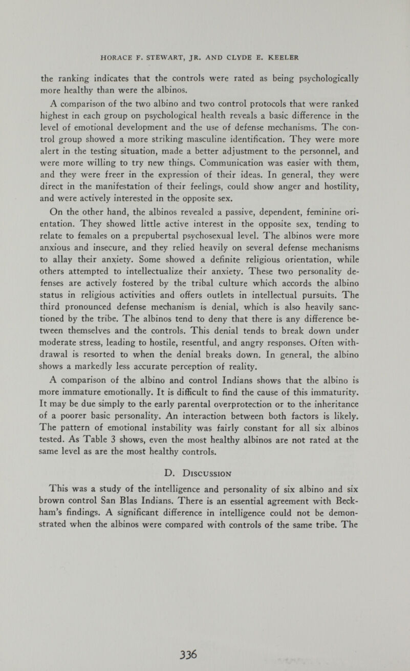 horace f. stewart, jr. and clyde e. keeler the ranking indicates that the controls were rated as being psychologically more healthy than were the albinos. A comparison of the two albino and two control protocols that were ranked highest in each group on psychological health reveals a basic difference in the level of emotional development and the use of defense mechanisms. The con¬ trol group showed a more striking masculine identification. They were more alert in the testing situation, made a better adjustment to the personnel, and were more willing to try new things. Communication was easier with them, and they were freer in the expression of their ideas. In general, they were direct in the manifestation of their feelings, could show anger and hostility, and were actively interested in the opposite sex. On the other hand, the albinos revealed a passive, dependent, feminine ori¬ entation. They showed little active interest in the opposite sex, tending to relate to females on a prepubertal psychosexual level. The albinos were more anxious and insecure, and they relied heavily on several defense mechanisms to allay their anxiety. Some showed a definite religious orientation, while others attempted to intellectualize their anxiety. These two personality de¬ fenses are actively fostered by the tribal culture which accords the albino status in religious activities and offers outlets in intellectual pursuits. The third pronounced defense mechanism is denial, which is also heavily sanc¬ tioned by the tribe. The albinos tend to deny that there is any difference be¬ tween themselves and the controls. This denial tends to break down under moderate stress, leading to hostile, resentful, and angry responses. Often with¬ drawal is resorted to when the denial breaks down. In general, the albino shows a markedly less accurate perception of reality. A comparison of the albino and control Indians shows that the albino is more immature emotionally. It is difficult to find the cause of this immaturity. It may be due simply to the early parental overprotection or to the inheritance of a poorer basic personality. An interaction between both factors is likely. The pattern of emotional instability was fairly constant for all six albinos tested. As Table 3 shows, even the most healthy albinos are not rated at the same level as are the most healthy controls. D. Discussion This was a study of the intelligence and personality of six albino and six brown control San Bias Indians. There is an essential agreement with Beck¬ ham's findings. A significant difference in intelligence could not be demon¬ strated when the albinos were compared with controls of the same tribe. The 336