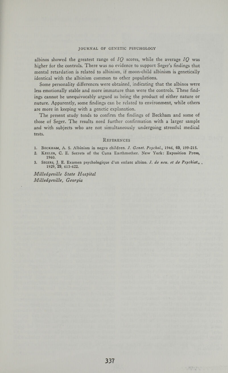 journal of cexetic psychology albinos showed the greatest range of IQ scores, while the average IQ was higher for the controls. There was no evidence to support Seger's findings that mental retardation is related to albinism, if moon-child albinism is genetically identical with the albinism common to other populations. Some personality differences were obtained, indicating that the albinos were less emotionally stable and more immature than were the controls. These find¬ ings cannot be unequivocably argued as being the product of either nature or nuture. Apparently, some findings can be related to environment, while others are more in keeping with a genetic explanation. The present study tends to confirm the findings of Beckham and some of those of Seger. The results need further confirmation with a larger sample and with subjects who are not simultaneously undergoing stressful medical tests. References 1. Beckham, A. S. Albinism in negro children. J. Genet. Psychol., 1946, 69, 199-215. 2. Keeler, C. E. Secrets of the Cuna Earthmother. New York: Exposition Press, 1960. 3. Secers, J. E. Examen psychologique d'un enfant albino. J. de neu. et de Psychiat., , 1929, 29, 613-622. Mïlledgeville State Hospital Milled g eville, Georgia 337 w * < 'i. %
