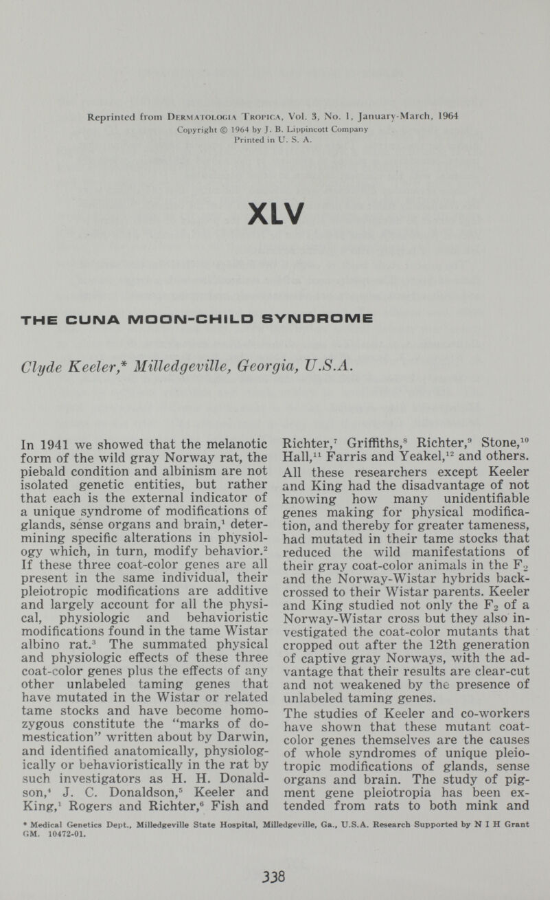 Reprinted from Dermatologia Tropica, Vol. 3, No. 1, January-March, 1964 Copyright © 1964 by J. B. Lii)pincott Company Printed in U. S. A. XLV THE CUIMA MOON-CHILD SYNDROME Clyde Keeler* Milledgeville, Georgia, U.S.A. In 1941 we showed that the melanotic form of the wild gray Norway rat, the piebald condition and albinism are not isolated genetic entities, but rather that each is the external indicator of a unique syndrome of modifications of glands, sense organs and brain,^ deter¬ mining specific alterations in physiol¬ ogy which, in turn, modify behavior.^ If these three coat-color genes are all present in the same individual, their pleiotropic modifications are additive and largely account for all the physi¬ cal, physiologic and behavioristic modifications found in the tame Wistar albino rat.^ The summated physical and physiologic effects of these three coat-color genes plus the effects of any other unlabeled taming genes that have mutated in the Wistar or related tame stocks and have become homo¬ zygous constitute the marks of do¬ mestication written about by Darwin, and identified anatomically, physiolog¬ ically or behavioristically in the rat by such investigators as H. H. Donald¬ son,^ J. C. Donaldson,^ Keeler and King,^ Rogers and Richter,® Fish and Richter,^ Griffiths,® Richter,^ Stone, Hall, Farris and Yeakel,^^ and others. All these researchers except Keeler and King had the disadvantage of not knowing how many unidentifiable genes making for physical modifica¬ tion, and thereby for greater tameness, had mutated in their tame stocks that reduced the wild manifestations of their gray coat-color animals in the F^ and the Norway-Wistar hybrids back- crossed to their Wistar parents. Keeler and King studied not only the F2 of a Norway-Wistar cross but they also in¬ vestigated the coat-color mutants that cropped out after the 12th generation of captive gray Norways, with the ad¬ vantage that their results are clear-cut and not weakened by the presence of unlabeled taming genes. The studies of Keeler and co-workers have shown that these mutant coat- color genes themselves are the causes of whole syndromes of unique pleio¬ tropic modifications of glands, sense organs and brain. The study of pig¬ ment gene pleiotropia has been ex¬ tended from rats to both mink and • Medical Genetics Dept., Milledgeville State Hospital, Milledgeville, Ga., U.S.A. Research Supported by N I H Grant GM. 10472-01. 338