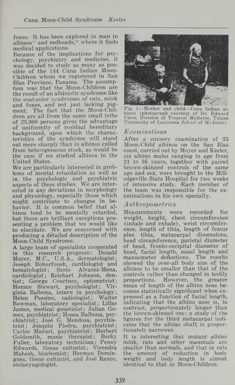 Cuna Moon-Child Syndrome Keeler foxes. It has been explored in man in albinos'' and redheads,'^ where it finds medical applications. Because of the implications for psy¬ chology, psychiatry and medicine, it was decided to study as many as pos¬ sible of the 144 Cuna Indian Moon- Children whom we registered in San Bias Province, Panama. The assump¬ tion was that the Moon-Children are the result of an albinistic syndrome like the coat-color syndromes of rats, mink and foxes, and not just lacking pig¬ ment. The fact that the Moon-Chil¬ dren are all from the same small tribe of 23,000 persons gives the advantage of uniformity of residual hereditary background, upon which the charac¬ teristics of the syndrome will stand out more sharply than in albinos culled from heterogeneous stock, as would be the case if we studied albinos in the United States. We are particularly interested in prob¬ lems of mental retardation as well as in the psychologic and psychiatric aspects of these studies. We are inter¬ ested in any deviations in morphology and physiology, especially those which might contribute to changes in be¬ havior, It is common belief that al¬ binos tend to be mentally retarded, but there are brilliant exceptions pre¬ senting a problem that we would like to elucidate. We are concerned with producing a detailed description of the Moon-Child Syndrome. A large team of specialists cooperated in this research program : Donald Moyer, M.C., U.S.A., dermatologist; Joseph Bohorfoush, cardiologist and hematologist ; Serio Alvarez-Mena, cardiologist; Reichart Johnson, den¬ tist; George Courtney, optometrist; Horace Stewart, psychologist; Vir¬ ginia Balbona, intern in psychology; Helen Pessino, radiologist; Walter Bowman, laboratory specialist; Lillas James, medical geneticist; Julian Go¬ mez, psychiatrist ; Hosea Balbona, psy¬ chiatrist; José G. Mendosa, psychia¬ trist; Joaquin Piedra, psychiatrist; Carlos Maruri, psychiatrist; Herbert Goldsmith, music therapist; Becky Fuller, laboratory technician ; Penny Edwards, tissue culturist; Virendra Mahesh, biochemist; Herman Domin- guez, tissue culturist, and José Rauco, otolaryngologist. Fig. 1—Mother and child—Cuna Indian al¬ binos (photograph courtesy of Dr. Edward Cleve, Division of Tropical Medicine, Tulane University of Louisiana School of Medicine). E J'(imi nati on S After a cursory examination of 35 Moon-Child albinos on the San Bias coast, carried out by Moyer and Keeler, six albino males ranging in age from 21 to 36 years, together with paired brown-skinned controls of the same age and sex, were brought to the Mill- edgeville State Hospital for two weeks of intensive study. 'Each member of the team was responsible for the ex¬ aminations in his own specialty. Anthropometrics Measurements were recorded for weight, height, chest circumference (inhale and exhale), wrist circumfer¬ ence, length of tibia, length of femur plus tibia, metacarpal dimensions, head circumference, parietal diameter of head, fronto-occipital diameter of head, facial length, nasal length and manuometer deflections. The results showed the over-all body size of the albinos to be smaller than that of the controls rather than changed in bodily proportions. However, the greater mean of length of the albino nose be¬ comes statistically significant when ex¬ pressed as a function of facial length, indicating that the albino nose is, in contrast, proportionately longer than the brown-skinned one; a study of the figures for the third metacarpal indi¬ cates that the albino shaft is propor¬ tionately narrower. It is interesting that mutant albino mink, rats and other mammals are smaller than normals, and that in rats the amount of reduction in body weight and body length is almost identical to that in Moon-Children. 339