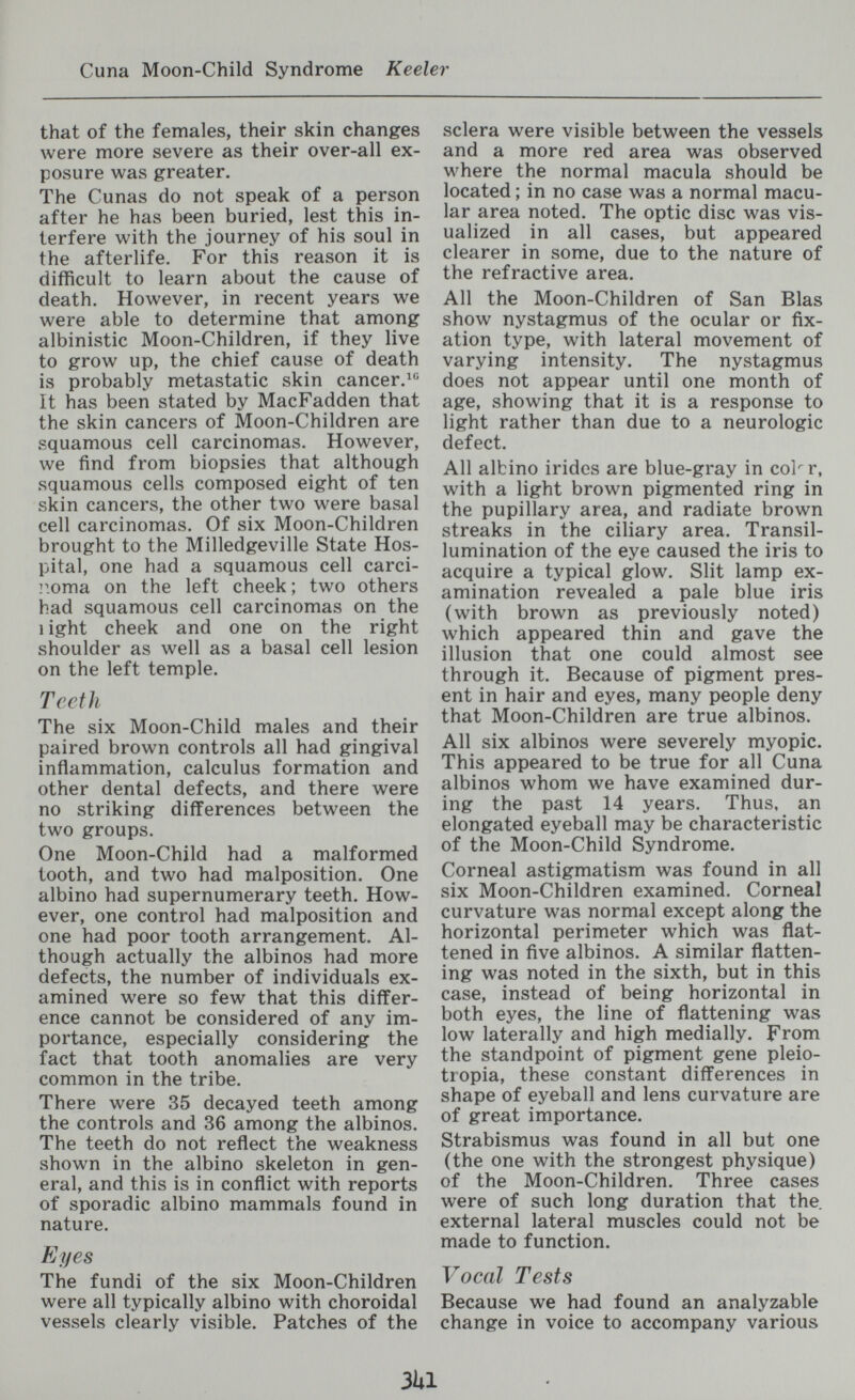 Cuna Moon-Child Syndrome Keeler that of the females, their skin changes were more severe as their over-all ex¬ posure was greater. The Cunas do not speak of a person after he has been buried, lest this in¬ terfere with the journey of his soul in the afterlife. For this reason it is difficult to learn about the cause of death. However, in recent years we were able to determine that among albinistic Moon-Children, if they live to grow up, the chief cause of death is probably metastatic skin cancer. It has been stated by MacFadden that the skin cancers of Moon-Children are squamous cell carcinomas. However, we find from biopsies that although squamous cells composed eight of ten skin cancers, the other two were basal cell carcinomas. Of six Moon-Children brought to the Milledgeville State Hos¬ pital, one had a squamous cell carci- iioma on the left cheek ; two others had squamous cell carcinomas on the 1 ight cheek and one on the right shoulder as well as a basal cell lesion on the left temple. Teetii The six Moon-Child males and their paired brown controls all had gingival inflammation, calculus formation and other dental defects, and there were no striking differences between the two groups. One Moon-Child had a malformed tooth, and two had malposition. One albino had supernumerary teeth. How¬ ever, one control had malposition and one had poor tooth arrangement. Al¬ though actually the albinos had more defects, the number of individuals ex¬ amined were so few that this differ¬ ence cannot be considered of any im¬ portance, especially considering the fact that tooth anomalies are very common in the tribe. There were 35 decayed teeth among the controls and 36 among the albinos. The teeth do not reflect the weakness shown in the albino skeleton in gen¬ eral, and this is in conflict with reports of sporadic albino mammals found in nature. Eyes The fundi of the six Moon-Children were all typically albino with choroidal vessels clearly visible. Patches of the sclera were visible between the vessels and a more red area was observed where the normal macula should be located ; in no case was a normal macu¬ lar area noted. The optic disc was vis¬ ualized in all cases, but appeared clearer in some, due to the nature of the refractive area. All the Moon-Children of San Bias show nystagmus of the ocular or fix¬ ation type, with lateral movement of varying intensity. The nystagmus does not appear until one month of age, showing that it is a response to light rather than due to a neurologic defect. All albino irides are blue-gray in col^r, with a light brown pigmented ring in the pupillary area, and radiate brown streaks in the ciliary area. Transil¬ lumination of the eye caused the iris to acquire a typical glow. Slit lamp ex¬ amination revealed a pale blue iris (with brown as previously noted) which appeared thin and gave the illusion that one could almost see through it. Because of pigment pres¬ ent in hair and eyes, many people deny that Moon-Children are true albinos. All six albinos were severely myopic. This appeared to be true for all Cuna albinos whom we have examined dur¬ ing the past 14 years. Thus, an elongated eyeball may be characteristic of the Moon-Child Syndrome. Corneal astigmatism was found in all six Moon-Children examined. Corneal curvature was normal except along the horizontal perimeter which was flat¬ tened in five albinos. A similar flatten¬ ing was noted in the sixth, but in this case, instead of being horizontal in both eyes, the line of flattening was low laterally and high medially. From the standpoint of pigment gene pleio- tropia, these constant differences in shape of eyeball and lens curvature are of great importance. Strabismus was found in all but one (the one with the strongest physique) of the Moon-Children. Three cases were of such long duration that the external lateral muscles could not be made to function. Vocal Tests Because we had found an analyzable change in voice to accompany various 3Ul