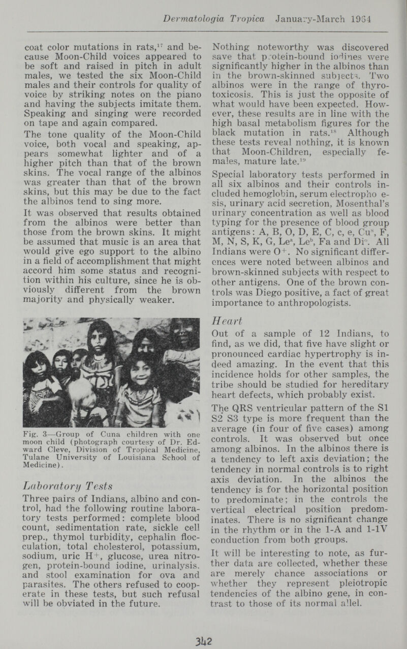 Dermatologia Tropica January-JMarch 1934 coat color mutations in rats,^ and be¬ cause Moon-Child voices appeared to be soft and raised in pitch in adult males, we tested the six Moon-Child males and their controls for quality of voice by striking notes on the piano and having the subjects imitate them. Speaking and singing were recorded on tape and again compared. The tone quality of the Moon-Child voice, both vocal and speaking, ap¬ pears somewhat lighter and of a higher pitch than that of the brown skins. The vocal range of the albinos was greater than that of the brown skins, but this may be due to the fact the albinos tend to sing more. It was observed that results obtained from the albinos were better than those from the brown skins. It might be assumed that music is an area that would give ego support to the albino in a ñeld of accomplishment that might accord him some status and recogni¬ tion within his culture, since he is ob¬ viously different from the brown majority and physically weaker. Fig. 3—Group of Cuna children with one moon child (photograph courtesy of Dr. Ed¬ ward Cleve, Division of Tropical Medicine, Tulane University of Louisiana School of Medicine). Laboratory Tests Three pairs of Indians, albino and con¬ trol, had the following routine labora¬ tory tests performed : complete blood count, sedimentation rate, sickle cell prep., thymol turbidity, cephalin floc- culation, total cholesterol, potassium, sodium, uric H + , glucose, urea nitro¬ gen, protein-bound iodine, urinalysis, and stool examination for ova and parasites. The others refused to coop¬ erate in these tests, but such refusal will be obviated in the future. Nothing noteworthy was discovered save that p;otein-bound iodines were significantly higher in the albinos than in the brown-skinned siib]ect^. Two albinos were in the range of thyro¬ toxicosis. This is just the opposite of what would have been expected. How¬ ever, these results are in line with the high basal metabolism figures for the black mutation in rats.^'' Although these tests reveal nothing, it is known that Moon-Children, especially fe¬ males, mature late.^'' Special laboratory tests performed in all six albinos and their controls in¬ cluded hemoglobin, serum electropho e- sis, urinary acid secretion, Mosenthal's urinary concentration as well as blood typing for the presence of blood group antigens : A, B, 0, D, E, C, c, e, Cu% F, M, N, S, K, G, Le^, be', Fa and Di. All Indians were 0 + . No significant differ¬ ences were noted between albinos and brown-skinned subjects with respect to other antigens. One of the brown con¬ trols was Diego positive, a fact of great importance to anthropologists. Heart Out of a sample of 12 Indians, to find, as we did, that five have slight or pronounced cardiac hypertrophy is in¬ deed amazing. In the event that this incidence holds for other sam.ples, the tribe should be studied for hereditary heart defects, which probably exist. The QRS ventricular pattern of the SI S2 S3 type is more frequent than the average (in four of five cases) among controls. It was observed but once among albinos. In the albinos there is a tendency to left axis deviation ; the tendency in normal controls is to right axis deviation. In the albinos the tendency is for the horizontal position to predominate ; in the controls the vertical electrical position predom¬ inates. There is no significant change in the rhythm or in the 1-A and 1-lV conduction from both groups. It will be interesting to note, as fur¬ ther data are collected, whether these are merely chance associations or whether they represent pleiotropic tendencies of the albino gene, in con¬ trast to those of its normal allei. 3142
