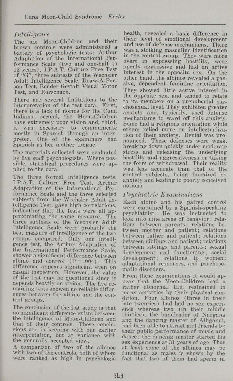 Cuna Moon-Child Syndrome Keeler J ntcìligence The six Moon-Children and their brown controls were administered a battery of psychologic tests : Arthur Adaptation of the International Per¬ formance Scale (two and one-half to 12 years), I.P.A.T. Culture Free Test of G, three subtests of the Wechsler Adult Intelligence Scale, Draw-A-Per- son Test, Bender-Gestalt Visual Motor Test, and Rorschach. There are several limitations to the interpretation of the test data. First, there is a lack of norms for the Cuna Indians; second, the Moon-Children have extremely poor vision and, third, it was necessary to communicate mostly in Spanish through an inter¬ preter. One of the examiners had Spanish as her mother tongue. The materials collected were evaluated by five staff psychologists. Where pos¬ sible, statistical procedures were ap¬ plied to the data. The three formal intelligence tests, I.P.A.T. Culture Free Test, Arthur Adaptation of the International Per¬ formance Scale and the three selected subtests from the Wechsler Adult In¬ telligence Test, gave high correlations, indicating that the tests were all ap¬ proximating the same measure. The three subtests of the Wechsler Adult Intelligence Scale were probably the best measure-of intelligence of the two groups compared. Only one intelli¬ gence test, the Arthur Adaptation of the International Performance Scale, showed a significant difference between albino and control (P = .004). This difference appears significant even on casual inspection. However, the value of the test may be questioned since it depends heavily on vision. The five re¬ maining : ' ty showed no reliable differ¬ ences between the albino and the con¬ trol groups. The conclusion of the I.Q. study is that no significant difference exists between the intelligence of Moon-Children and that of their controls. These conclu¬ sions are in keeping with our earlier interpretation, but at variance with the generally accepted view. A comparison of two of the albinos with two of the controls, both of whom were ranked as high in psychologic health, revealed a basic difference in their level of emotional development and use of defense mechanisms. There was a striking masculine identification in the control group. They were more overt in expressing hostility, were openly aggressive and had an active interest in the opposite sex. On the other hand, the albinos revealed a pas¬ sive, dependent feminine orientation. They showed little active interest in the opposite sex, and tended to relate to its members on a prepubertal psy- chosexual level. They exhibited greater anxiety and, typically, used defense mechanisms to ward off this anxiety. Some had a religious orientation while others relied more on intellectualiza- tion of their anxiety. Denial was pro¬ nounced. These defenses were weak, breaking down quickly under moderate stress and releasing the underlying hostility and aggressiveness or taking the form of withdrawal. Their reality was less accurate than that of the control subjects, being impaired by anxiety and leading to poorly conceived notions. Psf/ch iatric Exa minat ion s Each albino and his paired control were examined by a Spanish-speaking psychiatrist. He was instructed to look into nine areas of behavior: rela¬ tions between parents ; relations be¬ tween mother and patient; relations between father and patient; relations between siblings and patient ; relations between siblings and parents; sexual development and functioning; social development ; relations to women ; adaptational responses, and psychoso¬ matic disorders. From these examinations it would ap¬ pear that the Moon-Children lead a rather abnormal life, restrained in many activities by their physical con¬ dition. Four albinos (three in their late twenties) had had no sex experi¬ ence whereas two (in their middle thirties), the bandleader of Nargana and the dancing master of Ailigandi, had been able to attract girl friends bv their public performance of music and dance ; the dancing master started his sex experience at 31 years of age. That at least some of the albinos may be functional as males is shown by the fact that two of them had sperm in 3U3