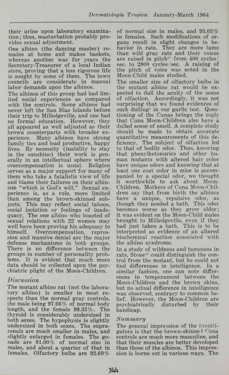 Dermatologia Tropica January-March 1964 their urine upon laboratory examina¬ tion ; thus, masturbation probably pro¬ vides sexual adjustment. One albino (the dancing master) re¬ mains at home and makes baskets, whereas another was for years the Secretary-Treasurer of a local Indian store, proving that a less rigorous life is sought by some of them. The town councils are considerate in manual labor demands upon the albinos. The albinos of this group had had lim¬ ited social experiences as compared with the controls. Some albinos had never left the San Bias Islands before their trip to Milledgeville, and one had no formal education. However, they all appeared as well adjusted as their brown counterparts with broader ex¬ perience. Many albinos have strong family ties and lead productive, happy lives. By necessity (inability to stay in the sunshine) their work is gen¬ erally in an intellectual sphere where overcompensation is usual. Religion serves as a major support for many of them who take a fatalistic view of life and blame their failures on their albin¬ ism which is God's will. Sexual ex¬ perience is, as a rule, more limited than among the brown-skinned sub¬ jects. This may reflect social taboos, social isolation or feelings of inade¬ quacy, The one albino who boasted of sexual relations with 22 women may well have been proving his adequacy to himself. Overcompensation, repres¬ sion and massive denial are the major defense mechanisms in both groups. There is no difference between the groups in number of personality prob¬ lems. It is evident that much more data should be collected upon the psy¬ chiatric plight of the Moon-Children. Discussion The mutant albino rat (not the labora¬ tory albino) is smaller in most re¬ spects than the normal gray controls, the male being 97.66% of normal body length, and the female 98.33%. The thyroid is considerably undersized in both sexes. The hypophysis is slightly undersized in both sexes. The supra- renals are much smaller in males, and slightly enlarged in females. The go¬ nads are 91.00% of normal size in males, and about a quarter of that in females. Olfactory bulbs are 92.69% of normal size in males, and 93.03% in females. Such modifications of or¬ gans result in slight changes in be¬ havior in rats. They are more tame than wild gray rats and their voices are raised in pitch^ from 400 cycles/ sec. to 2800 cycles/sec. A raising of the pitch of voice was noted in the Moon-Child males studied. The smaller size of olfactory bulbs in the mutant albino rat would be ex¬ pected to dull the acuity of the sense of olfaction. Accordingly, it was not surprising that we found evidences of such dulling- in our garlic test. Ques¬ tioning of the Cunas brings the reply that Cuna Moon-Children also have a dulled sense of smell. A complete study should be made to obtain accurate quantitative measurements of this de¬ ficiency. The subject of olfaction led to that of bodily odor. Thus, knowing that phenylketonurics and other hu¬ man mutants with altered hair color have unique odors and knowing that at least one coat color in mice is accom¬ panied by a special odor, we thought it worthwhile to ask about Moon- Children. Mothers of Cuna Moon-Chil¬ dren say that from birth the albinos have a unique, repulsive odor, as though they needed a bath. This odor becomes worse as they grow older ; it was evident on the Moon-Child males brought to Milledgeville, even if they had just taken a bath. This is to be interpreted as evidence of an altered biochemical reaction associated with the albino syndrome. In a study of wildness and tameness in rats, Stone^*^ could distinguish the con¬ trol from the mutant, but he could not find differences in intelligence. In a similar fashion, one can note differ¬ ences in temperament between the Moon-Children and the brow^n skins, but no actual difference in intelligence was observed, contrary to common be¬ lief. However, the Moon-Children are psychiatrically disturbed by their handicap. Summary The general impression of the investi¬ gators is that the brown-skinnel Cuna controls are much more masculine, and that their muscles are better developed than those of the albinos. This impres¬ sion is borne out in various ways. The 3UU