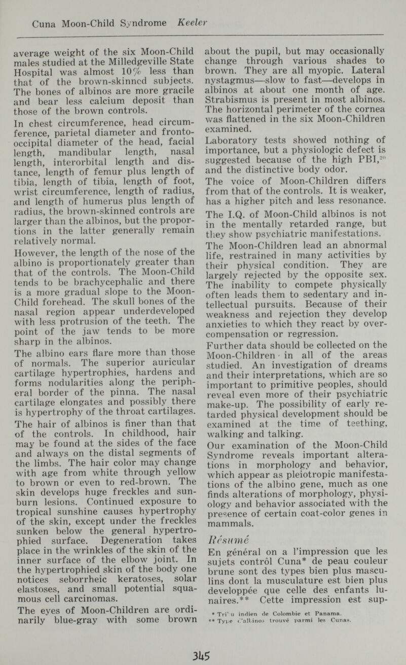 Cuna Moon-Child Syndrome Keeler average weight of the six Moon-Child males studied at the Milledgeville State Hospital was almost 10% less than that of the brown-skinned subjects. The bones of albinos are more gracile and bear less calcium deposit than those of the brown controls. In chest circumference, head circum¬ ference, parietal diameter and fronto- occipital diameter of the head, facial length, mandibular length, nasal length, interorbital length and dis¬ tance, length of femur plus length of tibia, length of tibia, length of foot, wrist circumference, length of radius, and length of humerus plus length of radius, the brown-skinned controls are larger than the albinos, but the propor¬ tions in the latter generally remain relatively normal. However, the length of the nose of the albino is proportionately greater than that of the controls. The Moon-Child tends to be brachycephalic and there is a more gradual slope to the Moon- Child forehead. The skull bones of the nasal region appear underdeveloped with less protrusion of the teeth. The point of the jaw tends to be more sharp in the albinos. The albino ears flare more than those of normals. The superior auricular cartilage hypertrophies, hardens and forms nodularities along the periph¬ eral border of the pinna. The nasal cartilage elongates and possibly there is hypertrophy of the throat cartilages. The hair of albinos is finer than that of the controls. In childhood, hair may be found at the sides of the face and always on the distal segments of the limbs. The hair color may change with age from white through yellow to brown or even to red-brown. The skin develops huge freckles and sun¬ burn lesions. Continued exposure to tropical sunshine causes hypertrophy of the skin, except under the freckles sunken below the general hypertro¬ ph ied surface. Degeneration takes place in the wrinkles of the skin of the inner surface of the elbow joint. In the hypertrophied skin of the body one notices seborrheic keratoses, solar elastoses, and small potential squa¬ mous cell carcinomas. The eyes of Moon-Children are ordi¬ narily blue-gray with some brown about the pupil, but may occasionally change through various shades to brown. They are all myopic. Lateral nystagmus—slow to fast—develops in albinos at about one month of age. Strabismus is present in most albinos. The horizontal perimeter of the cornea was flattened in the six Moon-Children examined. Laboratory tests showed nothing of importance, but a physiologic defect is suggested because of the high PBI,- and the distinctive body odor. The voice of Moon-Children differs from that of the controls. It is weaker, has a higher pitch and less resonance. The I.Q. of Moon-Child albinos is not in the mentally retarded range, but they show psychiatric manifestations. The Moon-Children lead an abnormal life, restrained in many activities by their physical condition. They are largely rejected by the opposite sex. The inability to compete physically often leads them to sedentary and in¬ tellectual pursuits. Because of their weakness and rejection they develop anxieties to which they react by over¬ compensation or regression. Further data should be collected on the Moon-Children • in all of the areas studied. An investigation of dreams and their interpretations, which are so important to primitive peoples, should reveal even more of their psychiatric make-up. The possibility of early re¬ tarded physical development should be examined at the time of teething, walking and talking. Our examination of the Moon-Child Syndrome reveals important altera¬ tions in morphology and behavior, which appear as pleiotropic manifesta¬ tions of the albino gene, much as one finds alterations of morphology, physi¬ ology and behavior associated with the presence of certain coat-color genes in mammals. Résumé En général on a l'impression que les sujets control Cuna* de peau couleur brune sont des types bien plus mascu¬ lins dont la musculature est bien plus développée que celle des enfants lu¬ naires.** Cette impression est sup- * Tri' Il inHien (le Colombie et Panama. ♦♦ Tyi.e ('.'allino.-; trouvé irnrmi les Cunas. 3W