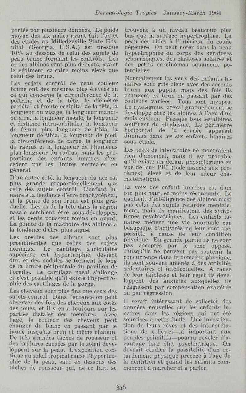 Dermatologia Tropica January-March 1964 portée par plusieurs données. Le poids moyen des six mâles ayant fait l'objet des études au Milledgeville State Hos¬ pital (Georgia, U.S.A.) est presque 10% au dessous de celui des sujets de peau brune formant les controls. Les os des albinos sont plus délicats, ayant le sédiment calcaire moins élevé que celui des bruns. Les sujets control de peau couleur brune ont des mesures plus élevées en ce qui concerne la circonférence de la poitrine et de la tête, le diemètre pariétal et fronto-occipital de la tête, la longueur du visage, la longueur mandi- bulaire, la longueur nasale, la longueur et distance intra-orbitales, la longueur du fémur plus longueur de tibia, la longueur de tibia, la longueur de pied, la circonférence de carpe, la longueur du radius et la longueur de l'humérus plus longueur du radius, mais les pro¬ portions des enfants lunaires n'ex¬ cèdent pas les limites normales en général. D'un autre côté, la longueur du nez est plus grande proportionellement que celle des sujets control. L'enfant lu¬ naire a la tendance d'être brachycéphal, et la pente de son front est plus gra¬ duelle. Les os de la tête dans la région nasale semblent être sous-développés, et les dents poussent moins en avant. La pointe de la mâchoire des albinos a la tendance d'être plus aiguë. Les oreilles des albinos sont plus proéminentes que celles des sujets normaux. Le cartilage auriculaire supérieur est hypertrophié, devient dur, et des nodules se forment le long de la limite périphérale du pavillon de l'oreille. Le cartilage nasal s'allonge et c'est possible qu'il existe l'hypertro¬ phie des cartilages de la gorge. Les cheveux sont plus fins que ceux des sujets control. Dans l'enfance on peut observer des fois des cheveux aux côtés des joues, et il y en a toujours sur les parties distales des membres. Avec l'âge, la couleur des cheveux peut changer du blanc en passant par le jaune jusqu'au brun et même châtain. De très grandes tâches de rousseur et des brûlures causées par le soleil déve¬ loppent sur la peau. L'exposition con¬ tinue au soleil tropical cause l'hypertro¬ phie de la peau, sauf en dessous des tâches de rousseur qui, de ce fait, se trouvent à un niveau beaucoup plus bas que la surface hypertrophiée. La peau des rides à l'intérieur du coude dégénéré. On peut noter dans la peau hypertrophiée du corps des kératoses séborrhéiques, des elastoses solaires et des petits carcinomas squameux po¬ tentielles. Normalement les yeux des enfants lu¬ naires sont gris-bleus avec des accents bruns aux pupils, mais des fois ils changent en brun en passant par des couleurs variées. Tous sont myopes. Le nystagmus latéral graduellement se développe chez les albinos à l'âge d'un mois environ. Presque tous les albinos souffrent du strabisme. Le périmètre horizontal de la cornée apparaît diminué dans les six enfants lunaires sous étude. Les tests de laboratoire ne montraient rien d'anormal, mais il est probable qu'il existe un défaut physiologique en vue de leur PBI (iode associé aux pro¬ téines) élevé et de leur odeur cha- ractéristique. La voix des enfant lunaires est d'un ton plus haut, et moins résonnante. Le quotient d'intélligence des albinos n'est pas celui des sujets retardés mentale¬ ment, mais ils manifestent des symp¬ tômes psychiatriques. Les enfants lu¬ naires mènent une vie anormale car beaucoups d'activités ne leur sont pas possible à cause de leur condition physique. En grande partie ils ne sont pas acceptés par le sexe opposé. Puisqu'ils ne peuvent pas soutenir la concurrence dans le domaine physique, ils sont souvent amenés à des activités sédentaires et intéllectuelles. A cause de leur faiblesse et leur rejet ils déve¬ loppent des anxiétés auxquelles ils réagissent par compensation exagérée ou par régression. Il serait intéressant de collecter des données nouvelles sur les enfants lu¬ naires dans les régions qui ont été soumises a cette étude. Une investiga¬ tion de leurs rêves et des interpréta¬ tions de celles-ci—si important aux peuples primitifs—pourra reveler d'a¬ vantage leur état psychiatrique. On devrait étudier la possibilité d'un re¬ tardement physique précoce à l'âge de la dentition et quand les enfants com¬ mencent à marcher et à parler. 3U6