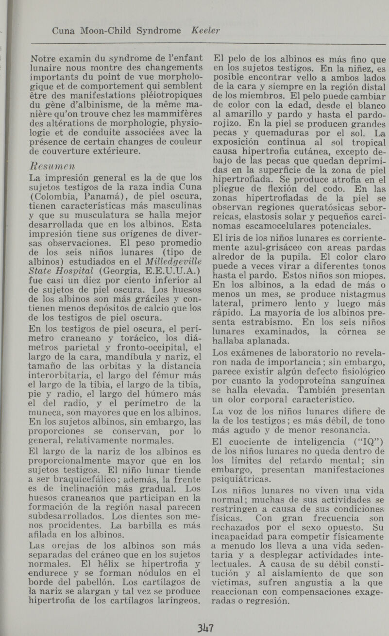Cuna Moon-Child Syndrome Keeler Notre examin du syndrome de l'enfant lunaire nous montre des changements importants du point de vue morpholo¬ gique et de comportement qui semblent être des manifestations pléiotropiques du gène d'albinisme, de la même ma¬ nière qu'on trouve chez les mammifères des altérations de morphologie, physio¬ logie et de conduite associées avec la présence de certain changes de couleur de couverture extérieure. F es и m en La impresión general es la de que los sujetos testigos de la raza india Cuna (Colombia, Panamá), de piel oscura, tienen características más masculinas y que su musculatura se halla mejor desarrollada que en los albinos. Esta impresión tiene sus orígenes de diver¬ sas observaciones. El peso promedio de los seis niños lunares (tipo de albinos) estudiados en el Milledgeville State Hospital (Georgia, E.E.U.U.A.) fue casi un diez por ciento inferior al de sujetos de piel oscura. Los huesos de los albinos son más gráciles y con¬ tienen menos depósitos de calcio que los de los testigos de piel oscura. En los testigos de piel oscura, el perí¬ metro craneano y torácico, los diá¬ metros parietal y fronto-occipital, el largo de la cara, mandíbula y nariz, el tamaño de las órbitas y la distancia interorbitaria, el largo del fémur más el largo de la tibia, el largo de la tibia, pie y radio, el largo del húmero más el del radio, y el perímetro de la muñeca, son mayores que en los albinos. En los sujetos albinos, sin embargo, las proporciones se conservan, por lo general, relativamente normales. El largo de la nariz de los albinos es proporcionalmente mayor que en los sujetos testigos. El niño lunar tiende a ser braquicefálico ; además, la frente es de inclinación más gradual. Los huesos craneanos que participan en la formación de la región nasal parecen subdesarrollados. Los dientes son me¬ nos procidentes. La barbilla es más afilada en los albinos. Las orejas de los albinos son más separadas del cráneo que en los sujetos normales. El hélix se hipertrofia y endurece y se forman nódulos en el borde del pabellón. Los cartílagos de la nariz se alargan y tal vez se produce hipertrofia de los cartílagos laríngeos. El pelo de los albinos es más fino que en los sujetos testigos. En la niñez, es posible encontrar vello a ambos lados de la cara y siempre en la región distal de los miembros. El pelo puede cambiar de color con la edad, desde el blanco al amarillo y pardo y hasta el pardo- rojizo. En la piel se producen grandes pecas y quemaduras por el sol. La exposición continua al sol tropical causa hipertrofia cutánea, excepto de¬ bajo de las pecas que quedan deprimi¬ das en la superficie de la zona de piel hipertrofiada. Se produce atrofia en el pliegue de ñexión del codo. En las zonas hipertrofiadas de la piel se observan regiones queratósicas sebor- reicas, elastosis solar y pequeños carci¬ nomas escamocelulares potenciales. El iris de los niños lunares es corriente¬ mente azul-grisáceo con areas pardas alredor de la pupila. El color claro puede a veces virar a diferentes tonos hasta el pardo. Estos niños son miopes. En los albinos, a la edad de más o menos un mes, se produce nistagmus lateral, primero lento y luego más rápido. La mayoría de los albinos pre¬ senta estrabismo. En los seis niños lunares examinados, la córnea se hallaba aplanada. Los exámenes de laboratorio no revela¬ ron nada de importancia; sin embargo, parece existir algún defecto fisiológico por cuanto la yodoproteína sanguínea se halla elevada. También presentan un olor corporal característico. La voz de los niños lunares difiere de la de los testigos ; es más débil, de tono más agudo y de menor resonancia. El cuociente de inteligencia (IQ) de los niños lunares no queda dentro de los límites del retardo mental ; sin embargo, presentan manifestaciones psiquiátricas. Los niños lunares no viven una vida normal ; muchas de sus actividades se restringen a causa de sus condiciones físicas. Con gran frecuencia son rechazados por el sexo opuesto. Su incapacidad para competir físicamente a menudo los lleva a una vida seden¬ taria y a desplegar actividades inte¬ lectuales. A causa de su débil consti¬ tución y al aislamiento de que son víctimas, sufren angustia a la que reaccionan con compensaciones exage¬ radas o regresión. 3U7