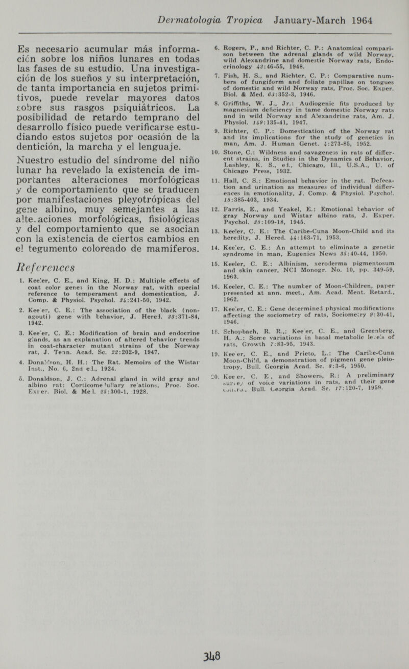 Dermatologia Tropica January-March 1964 Es necesario acumular más informa- cicn sobre los niños lunares en todas las fases de su estudio. Una investiga¬ ción de los sueños y su interpretación, de tanta importancia en sujetos primi¬ tivos, puede revelar mayores datos Lobre sus rasgos psiquiátricos. La posibilidad de retardo temprano del desarrollo fisico puede verificarse estu¬ diando estos sujetos por ocasión de la dentición, la marcha y el lenguaje. Nuestro estudio del síndrome del niño lunar ha revelado la existencia de im¬ portantes alteraciones morfológicas y de comportamiento que se traducen por manifestaciones pleyotrópicas del gene albino, muy semejantes a las alteraciones morfológicas, fisiológicas y del comportamiento que se asocian con la existencia de ciertos cambios en el tegumento coloreado de mamíferos. References 1. Keeler, C. E., and KinR, H. D.: Multiple effects of coat color Rene» in the Norway rat, with special reference to temperament and domestication, J. Comp. & Physiol. Psychol. 54:241-60, 1942. 2. Kee er, С. E.: The association of the black (non- axouti) gene with behavior, J. Hered. 3i:371-84, 1942. 3. Kee'er, C. E.; Modification of brain and endocrine glands, as an explanation of altered behavior trends in coat-characler mutant strains of the Norway rat, J. Tenn. Acad. Sc. 22:202-9, 1947. 4. Donaldpon, H. H.: The Rat. Memoirs of the Wistar Inst., No. G, 2nd eJ., 1924. 5. Donaldson, J. C.: Adrenal gland in wild gray anil albino rat: Corticome'uHary re'ations, Proc. Soc. Exi er. Biol. & Mel. 25:300-1. 1928. 6. Rogers, P., and Richter, С. P.: Anatomical compari¬ son between the adrenal glands of wild Norway, wild Alexandrine and domestic Norway rats. Endo¬ crinology .4^:46-65, 1948. 7. Fish, H. S., and Richter, С. P.: Comparative num¬ bers of fungiform and foliate pai>illae on tongues of domestic and wild Norway rats, Proc. Soc. Exper. Biol. & Med. CJ; 352-3, 1946. 8. Griffiths, W. J., Jr.: Audiogenic fits produced by magnesium deliciency in tame domestic Norway rats and in wild Norway and Alexandrine rats. Am. J. Physiol. 135-41, 1947. 9. Richter, С. P.: Domestication of the Norway rat and its implications for the study of genetics in man, Am. J. Human Genet. >í:273-85, 1952. 10. Stone, C.: Wildness and savageness in rats of différ¬ ent strains, in Studies in the Dynamics of Behavior, Lashley, K. S., el.. Chicago, III., U.S.A., U. of Chicago Press, 1932. 11. Hall, C. S.: Emotional behavior in the rat. Defeca¬ tion and urination as measures of individual differ¬ ences in emotionality, J. Comp. & Physiol. Psycho!. ;S:385-403, 1934. 12. Farris, E., and Yeakel, E.: Emotional behavior of gray Norway and Wistar albino rats, J. Exper. Psychol. Í.V: 109-18, 1945. 13. Kee!er, C. E.: The Caribe-Cuna Moon-Child and its heredity, J. Hered. .44:163-71, 1953. 14. Kee'er, C. E.: An attempt to eliminate a genetic syndrome in man. Eugenics News .Î5:40-44, 1950. 15. Keeier, C. E.: Albinism, xeroderma pigmentosum and skin cancer, NCI Monogr. No. 10, |)p. 349-59, 1963. 16. Keeier, C. E.: The number of Moon-Children, paiier presented at ann. meet.. Am. Acad. Ment. Retard., 1962. 17. Keeier, C. E.: Gene determine.! physical modifications affecting the sociometry of rats, Sociomelry 9:30-41, 1946. 18. Scho))bach, R. R.,; Kee er, С. E., and Greenberg. H. A.: Sotre variations in basal metabolic le.els of rats. Growth 7:83-95, 1943. 19. Kee er, С. E., and Prieto, L.: The Caribe-Cuna Moon-Chüd, a demonstration of pigment gene pleio- ti'opy. Bull. Georgia Acad. Sc. Ä:3-6, 1950. ■:0. Kee er, С. E, and Showers, R.: A preliminary aursey of voice variations in rats, and their gene cj;uro.. Bull. Georgia Acad. Sc. 17:120-7, 1959. 3U8