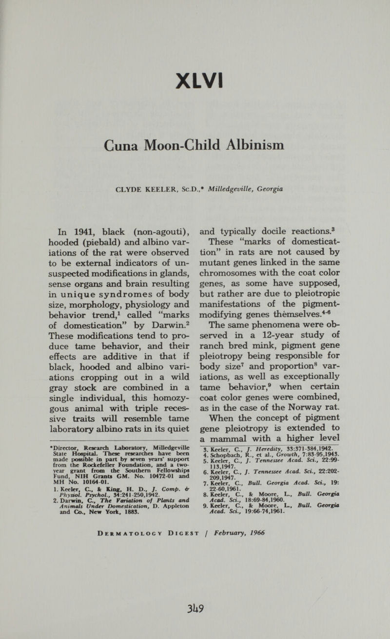 XL VI Cuna Moon-Child Albinism CLYDE KEELER, Sc.D.,* Milledgeville, Georgia In 1941, black (non-agouti), hooded (piebald) and albino var¬ iations of the rat were observed to be external indicators of un¬ suspected modifications in glands, sense organs and brain resulting in unique syndromes of body size, morphology, physiology and behavior trend,^ called marks of domestication by Darwin.^ These modifications tend to pro¬ duce tame behavior, and their effects are additive in that if black, hooded and albino vari¬ ations cropping out in a wild gray stock are combined in a single individual, this homozy¬ gous animal with triple reces¬ sive traits will resemble tame laboratory albino rats in its quiet 'Director, Research Laboratory, MiUedgeviUc State Hospital. Tbeae researches have been made ptossible in part by seven years' support from the Rockefeller Foundation, and a two- year grant from the Southern Fellowships Fund, NIH Granu GM. No. 10472-01 and MH No. 10164 01. 1. Keelcr, C.. tc King, H. D., /. Сотр. ¿r Physiol. Psychol., 34:241-260,1942. 2. Darwin, C., The Variation of Plants and Animals l/ndrr Domestication, D. Appleton and Co., New York. 1883. and typically docile reactions.® These marks of domesticat- tion in rats are not caused by mutant genes linked in the same chromosomes with the coat color genes, as some have supposed, but rather are due to pleiotropic manifestations of the pigment- modifying genes thèmselves.*'® The same phenomena were ob¬ served in a 12-year study of ranch bred mink, pigment gene pleiotropy being respK)nsible for body size^ and propюгtion® var¬ iations, as well as exceptionally^ tame behavior,® when certain coat color genes were combined, as in the case of the Norway rat. When the concept of pigment gene pleiotropy is extended to a mammal with a higher level S. Keeler, C., /. Heredity, ЗЗТ37Г584,1942. 4. Schopbach, R., et al.. Growth, 7:83-95,1945. 5. Keeler, C., J. Tennessee Acad. Sci., 22:99- 113 1947. 6. Keeler, C., /. Tennessee Acad. Sci., 22:202- 209 1947. 7. Keeler, C., Bull. Georgia Acad. Sci., 19: 22 60,1%1. 8. Keeler, С., Sc Moore, L., Bull. Georgia Acad. Sci., 18:69-84,1960. 9. Keeler, C.. & Moore, L., Bull. Georgia Acad. Sci., 19:66 74,1961. Dermatology Digest / February, 1966 3U9