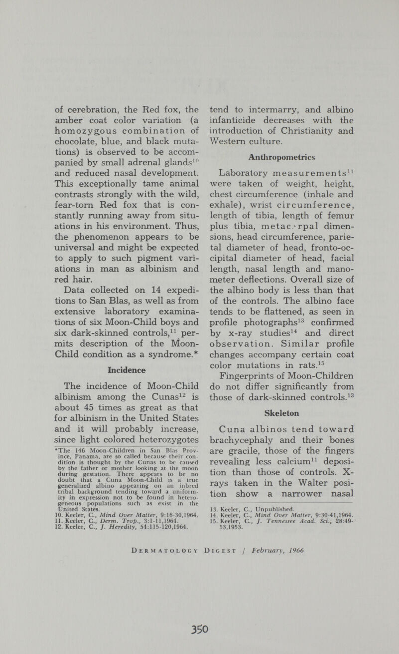 of cerebration, the Red fox, the amber coat color variation (a homozygous combination of chocolate, blue, and black muta¬ tions) is observed to be accom¬ panied by small adrenal glands^ and reduced nasal development. This exceptionally tame animal contrasts strongly with the wild, fear-tom Red fox that is con¬ stantly running away from situ¬ ations in his environment. Thus, the phenomenon appears to be universal and might be expected to apply to such pigment vari¬ ations in man as albinism and red hair. Data collected on 14 expedi¬ tions to San Bias, as well as from extensive laboratory examina¬ tions of six Moon-Child boys and six dark-skinned controls, per¬ mits description of the Moon- Child condition as a syndrome.* Incidence The incidence of Moon-Child albinism among the Cunas^^ is about 45 times as great as that for albinism in the United States and it will probably increase, since light colored heterozygotes •The 146 Moon-Children in San Bias Prov¬ ince, Panama, are so called because their con¬ dition is thought by the Cunas to be caused by the father or mother looking at the moon during gestation. There app>ears to be no doubt that a Cuna Moon-Child is a true generalized albino appearing on an inbred tribal background tending toward a uniform¬ ity in expression not to be found in hetero¬ geneous populations such as exist in the United States. 10. Keeler, C., Mind Over Matter, 9:16-30,1964. 11.Keeler, C., Derm. Trop., 3:1-11,1964. 12. Keeler, C., J. Heredity, 54:115-120,1964. tend to intermarry, and albino infanticide decreases with the introduction of Christianity and Western culture. Antliropometrics Laboratory measurements'^^ were taken of weight, height, chest circumference (inhale and exhale), wrist circumference, length of tibia, length of femur plus tibia, metacarpal dimen¬ sions, head circumference, parie¬ tal diameter of head, fronto-oc- cipital diameter of head, facial length, nasal length and mano¬ meter deflections. Overall size of the albino body is less thcin that of the controls. The albino face tends to be flattened, as seen in profile photographs^^ confirmed by x-ray studies^^ and direct observation. Similar profile changes accompany certain coat color mutations in rats.^-' Fingerprints of Moon-Children do not differ significantly from those of dark-skinned controls. Skeleton Cuna albinos tend toward brachycephaly and their bones are gracile, those of the fingers revealing less calcium deposi¬ tion than those of controls. X- rays taken in the Walter posi¬ tion show a narrower nasal 13. Keeler, C., Unpublished. 14. Keeler, C., Mind Over Matter, 9:30-41,1964. 15. Keeler, C., J. Tennessee Acad. Sci., 28:49-' 53,1953. Dermatology Digest / February, 1966 350