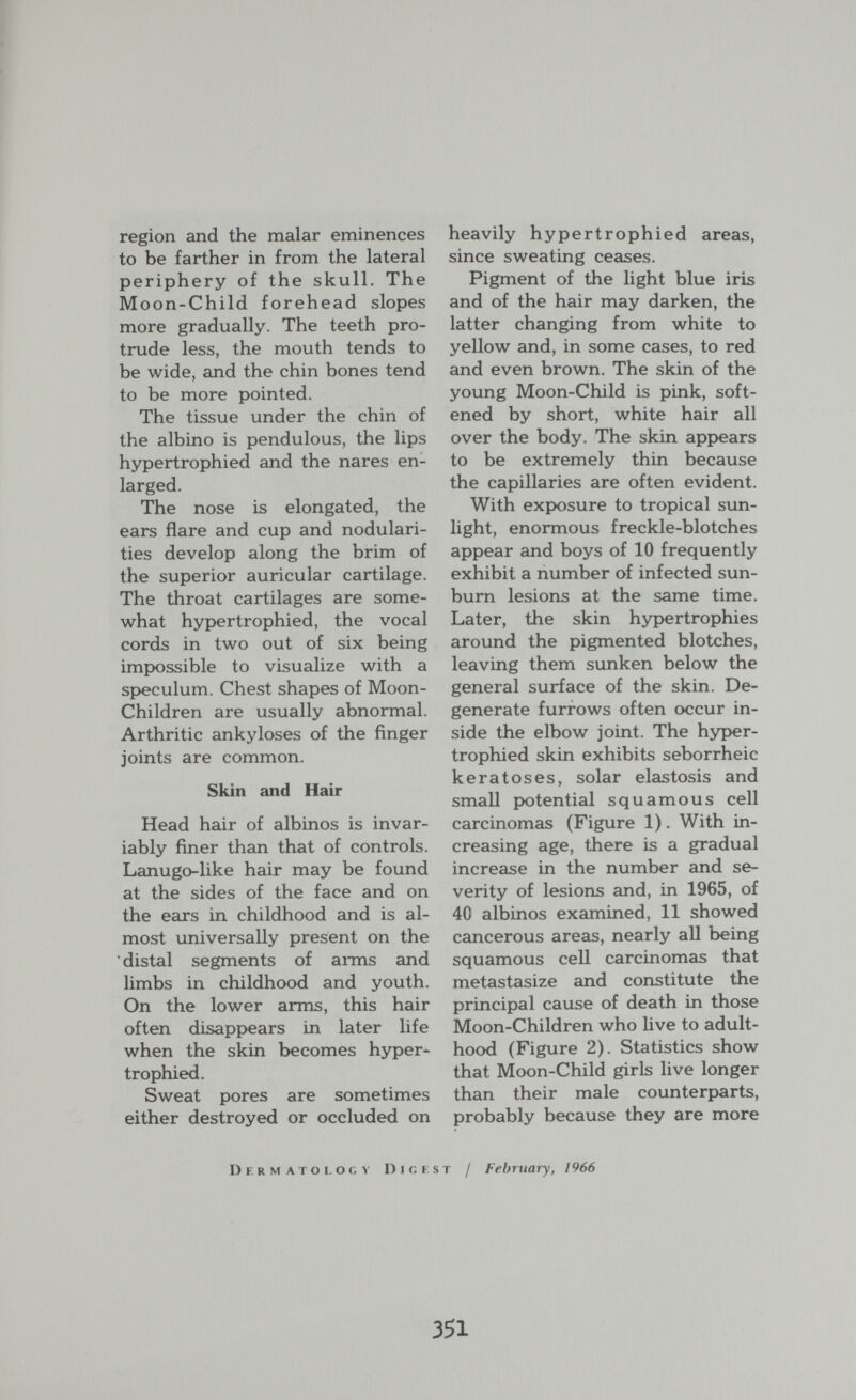 region and the malar eminences to be farther in from the lateral periphery of the skull. The Moon-Child forehead slopes more gradually. The teeth pro¬ trude less, the mouth tends to be wide, and the chin bones tend to be more pointed. The tissue under the chin of the albino is pendulous, the lips hypertrophied and the nares en¬ larged. The nose is elongated, the ears flare and cup and nodulari¬ ties develop along the brim of the superior auricular cartilage. The throat cartilages are some¬ what hypertrophied, the vocal cords in two out of six being impossible to visualize with a speculum. Chest shapes of Moon- Children are usually abnormal. Arthritic ankyloses of the finger joints are common. Skin and Hair Head hair of albinos is invar¬ iably finer than that of controls. Lanugo-like hair may be found at the sides of the face and on the ears in childhood and is al¬ most universally present on the distal segments of aims and limbs in childhood and youth. On the lower arms, this hair often disappears in later life when the skin becomes hyper¬ trophied. Sweat pores are sometimes either destroyed or occluded on heavily hypertrophied areas, since sweating ceases. Pigment of the light blue iris and of the hair may darken, the latter changing from white to yellow and, in some cases, to red and even brown. The skin of the young Moon-Child is pink, soft¬ ened by short, white hair all over the body. The skin appears to be extremely thin because the capillaries are often evident. With ехрюзиге to tropical sun¬ light, enormous freckle-blotches appear and boys of 10 frequently exhibit a number of infected sun¬ burn lesions at the same time. Later, the skin hypertrophies around the pigmented blotches, leaving them sunken below the general surface of the skin. De¬ generate furrows often occur in¬ side the elbow joint. The hyper¬ trophied skin exhibits seborrheic keratoses, solar elastosis and small potential squamous cell carcinomas (Figure 1). With in¬ creasing age, there is a gradual increase in the number and se¬ verity of lesions and, in 1965, of 40 albinos examined, 11 showed cancerous areas, nearly all being squamous cell carcinomas that metastasize and constitute the principal cause of death in those Moon-Children who live to adult¬ hood (Figure 2). Statistics show that Moon-Child girls live longer than their male counterparts, probably because they are more D E R M A r о I. о G V Dl Г, F ST / February, 1966 351