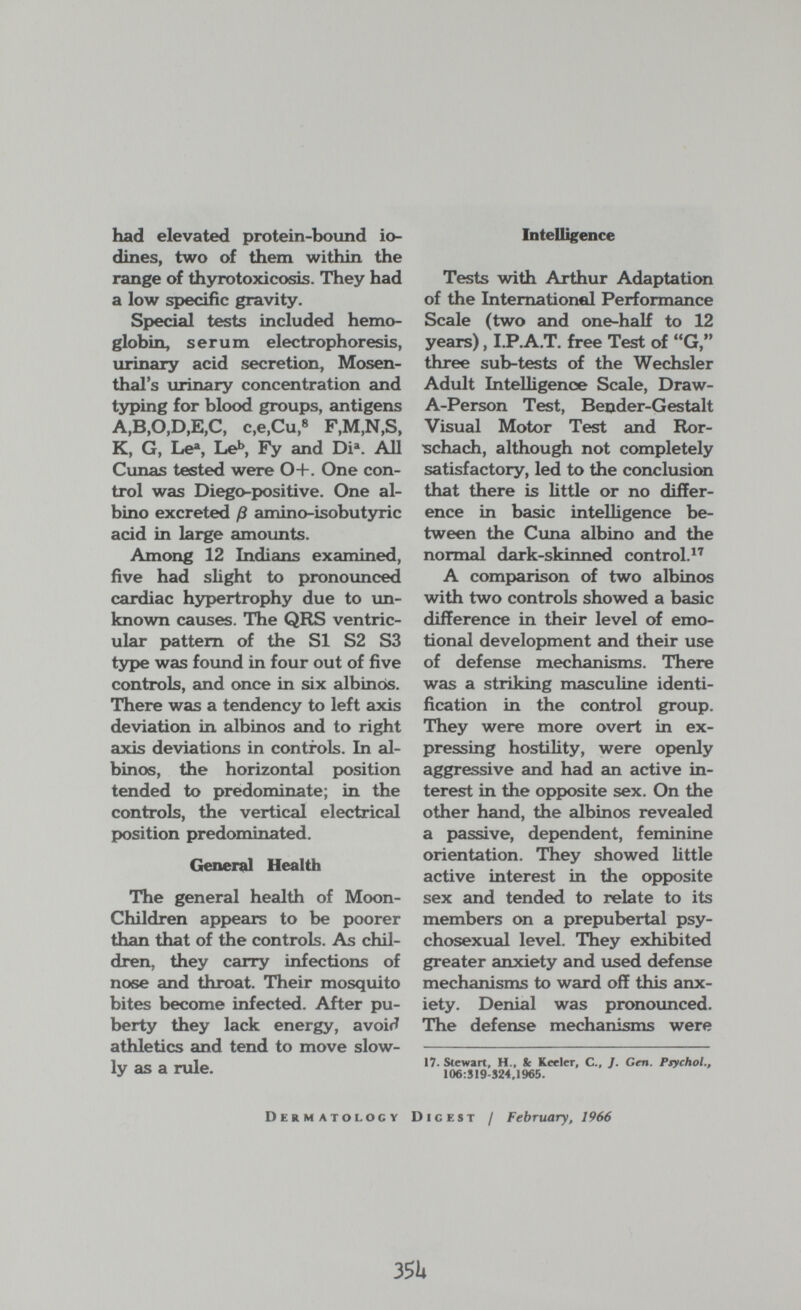 had elevated protein-bound io¬ dines, two of them within the range of thyrotoxicosis. They had a low specific gravity. Special tests included hemo¬ globin, serum electrophoresis, urinary acid secretion, Mosen- thal's urinary concentration and typing for blood groups, antigens A,B,0,D,E,C, c,e,Cu,® F,M,N,S, K, G, Le% Leb Fy and Di^ AU Cunas tested were 0+. One con¬ trol was Diego-positive. One al¬ bino excreted ß amino-isobutyric acid in large amounts. Among 12 Indians examined, five had slight to pronounced cardiac hypertrophy due to un¬ known causes. The QRS ventric¬ ular pattern of the SI S2 S3 type was found in four out of five controls, and once in six albinos. There was a tendency to left axis deviation in albinos and to right axis deviations in controls. In al¬ binos, the horizontal position tended to predominate; in the controls, the vertical electrical position predominated. (лшепй Health The general health of Moon- Children appears to be poorer than that of the controls. As chil¬ dren, they carry infections of nose and throat. Their mosquito bites become infected. After pu¬ berty they lack energy, avoifí athletics and tend to move slow¬ ly as a rule. Intelligence Tests with Arthur Adaptation of the IntemationeJ Performance Scale (two and one-half to 12 years), I.P.A.T. free Test of G, three sub-tests of the Wechsler Adult Intelligence Scale, Draw- A-Person Test, Bender-Gestalt Visual Motor Test and Ror¬ schach, although not completely satisfactory, led to the conclusion that there is Httle or no differ¬ ence in basic intelligence be¬ tween the Cuna albino and the normal dark-skinned control.^'' A comparison of two albinos with two controls showed a basic difference in their level of emo¬ tional development and their use of defense mechanisms. There was a striking masculine identi¬ fication in the control group. They were more overt in ex¬ pressing hostility, were openly aggressive and had an active in¬ terest in the opposite sex. On the other hand, the albinos revealed a passive, dependent, feminine orientation. They showed little active interest in the opposite sex and tended to relate to its members on a prepubertal psy- chosexual level. They exhibited greater anxiety and used defense mechanisms to ward off this anx¬ iety. Denial was pronounced. The defense mechanisms were 17. Stewart, H., Se Keeler, C., J. Gen. Psychol., 106:519-324,1965. Dermatology Digest / February, 1966 351»