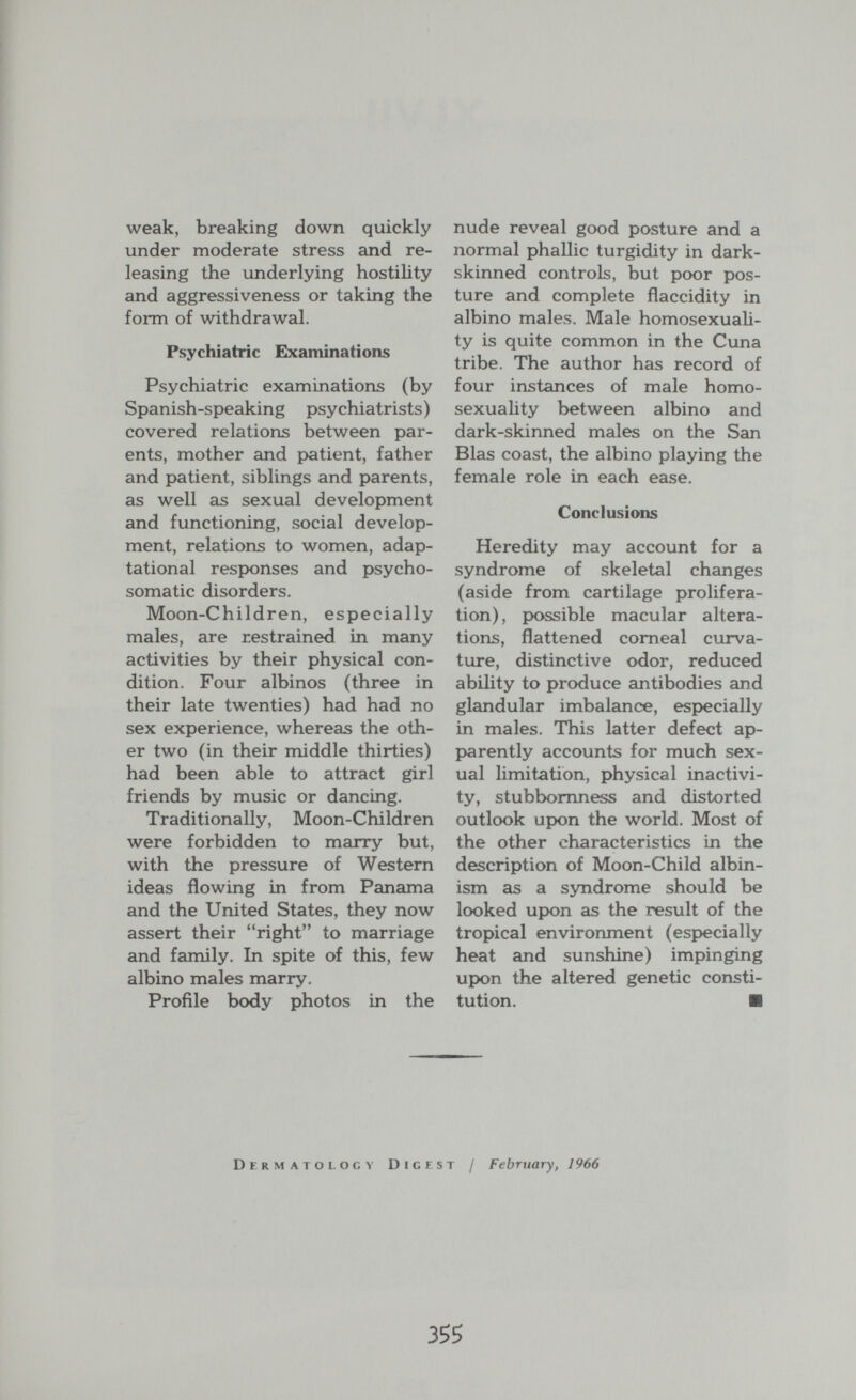 weak, breaking down quickly under moderate stress and re¬ leasing the underlying hostility and aggressiveness or taking the form of withdrawal. Psychiatric Examinations Psychiatric examinations (by Spanish-speaking psychiatrists) covered relations between par¬ ents, mother and p>atient, father and patient, siblings and parents, as well as sexual development and functioning, social develop¬ ment, relations to women, adap- tational responses and psycho¬ somatic disorders. Moon-Children, especially males, are restrained in many activities by their physical con¬ dition. Four albinos (three in their late twenties) had had no sex experience, whereas the oth¬ er two (in their middle thirties) had been able to attract girl friends by music or dancing. Traditionally, Moon-Children were forbidden to marry but, with the pressure of Western ideas flowing in from Panama and the United States, they now assert their right to marriage and family. In spite of this, few albino males marry. Profile body photos in the nude reveal good posture and a normal phallic turgidity in dark- skinned controls, but poor pos¬ ture and complete flaccidity in albino males. Male homosexuali¬ ty is quite common in the Cuna tribe. The author has record of four instances of male homo- sexuahty between albino and dark-skinned males on the San Bias coast, the albino playing the female role in each ease. Conclusions Heredity may account for a syndrome of skeletal changes (aside from cartilage prolifera¬ tion), possible macular altera¬ tions, flattened corneal curva¬ ture, distinctive odor, reduced ability to produce antibodies and glandular imbalance, especially in males. This latter defect ap¬ parently accounts for much sex¬ ual limitation, physical inactivi¬ ty, stubbornness and distorted outlook upon the world. Most of the other characteristics in the description of Moon-Child albin¬ ism as a syndrome should be looked upon as the result of the tropical environment (especially heat and sunshine) impinging upon the altered genetic consti¬ tution. ■ Dermatology Digest / February, 1966 35?
