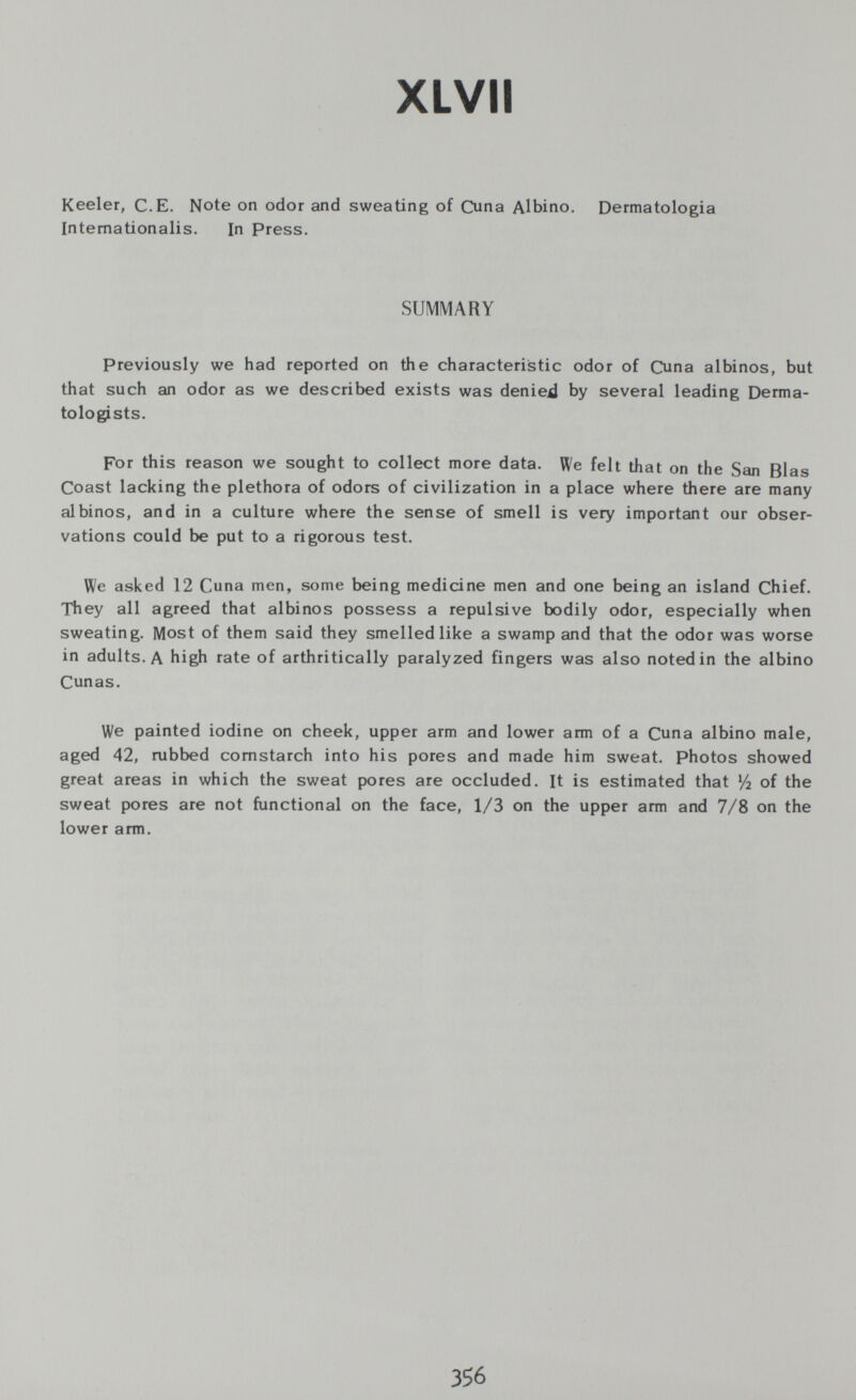 XLVII Keeler, С.E. Note on odor and sweating of Cuna Albino. Dermatologia Intemationalis. In Press, SUMMARY Previously we had reported on the characteristic odor of Cuna albinos, but that such an odor as we described exists was denied by several leading Derma¬ tologists. For this reason we sought to collect more data. We felt that on the San Bias Coast lacking the plethora of odors of civilization in a place where there are many albinos, and in a culture where the sense of smell is very important our obser¬ vations could be put to a rigorous test. We asked 12 Cuna men, some being medicine men and one being an island Chief. They all agreed that albinos possess a repulsive bodily odor, especially when sweating. Most of them said they smelledlike a swamp and that the odor was worse in adults. A high rate of arthritically paralyzed fingers was also noted in the albino Cunas. We painted iodine on cheek, upper arm and lower arm of a Cuna albino male, aged 42, rubbed cornstarch into his pores and made him sweat. Photos showed great areas in which the sweat pores are occluded. It is estimated that У2 of the sweat pores are not functional on the face, 1/3 on the upper arm and 7/8 on the lower arm. 356