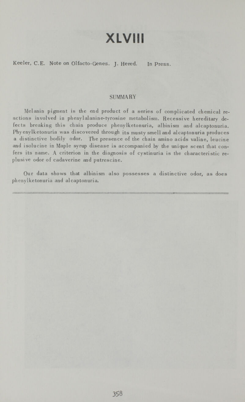 XLVIII Keeler, С.E. Note on Olfacto-Genes. J. Hered. In Press. SUMMARY Melanin pigment is the end product of a series of complicated chemical re¬ actions involved in phenylalanine-tyrosine metabolism. Recessive hereditary de¬ fects breaking this chain produce phenylketonuria, albinism and alcaptonuria, Phyenylketonuria was discovered through its musty smell and alcaptonuria produces a distinctive bodily odor. The presence of the chain amino acids valine, leucine and isolucine in Maple syrup disease is accompanied by the unique scent that con¬ fers its name. A criterion in the diagnosis of cystinuria is the characteristic re- plusive odor of cadaverine and putrescine. Our data shows that albinism also possesses a distinctive odor, as does phenylketonuria and alcaptonuria. 358