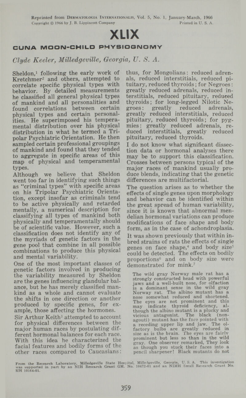 Reprinted from Dermatologia Internationalis, Vol. 5, No. 1, January-March, 1966 Copyright © 1966 by J. B. Lippincott Company Printed in U. S. A. XLIX CUIMA MOON-CHILD lOQIMOMY Clyde Keeler, Milled g eville, Georgia, U. S. A. Sheldon,^ following the early work of Kretchmer^ and others, attempted to correlate specific physical types with behavior. By detailed measurements he classified all general physical types of mankind and all personalities and found correlations between certain physical types and certain personal¬ ities. He superimposed his tempera¬ mental distribution over his physical distribution in what he termed a Tri¬ polar Psychiatric Orientation. He then sampled certain professional groupings of mankind and found that they tended to aggregate in specific areas of this map of physical and temperamental types. Although we believe that Sheldon went too far in identifying such things as criminal types with specific areas on his Tripolar Psychiatric Orienta¬ tion, except insofar as criminals tend to be active physically and retarded mentally, a numerical description for classifying all types of mankind both physically and temperamentally should be of scientific value. However, such a classification does not identify any of the myriads of genetic factors in the gene pool that combine in all possible combinations to produce this physical and mental variability. One of the most important classes of genetic factors involved in producing the variability measured by Sheldon are the genes influencing glandular bal¬ ance, but he has merely classified man¬ kind as a whole and cannot evaluate the shifts in one direction or another produced by specific genes, for ex¬ ample, those affecting the hormones. Sir Arthur Keith^ attempted to account for physical differences between the major human races by postulating dif¬ ferent hormonal balances for each race. With this idea he characterized the facial features and bodily forms of the other races compared to Caucasians : thus, for Mongolians: reduced adren¬ als, reduced interstitials, reduced pi¬ tuitary, reduced thyroids ; for Negroes : greatly reduced adrenals, reduced in¬ terstitials, reduced pituitary, reduced thyroids; for long-legged Nilotic Ne¬ groes: greatly reduced adrenals, greatly reduced interstitials, reduced pituitary, reduced thyroids; for pyg¬ mies : greatly reduced adrenals, re¬ duced interstitials, greatly reduced pituitary, reduced thyroids. I do not know what significant dissec¬ tion data or hormonal analyses there may be to support this classification. Crosses between persons typical of the major races of mankind usually pro¬ duce blends, indicating that the genetic differences are multifactorial. The question arises as to whether the effects of single genes upon morphology and behavior can be identified within the great spread of human variability, since it is known that abnormal men- delian hormonal variations can produce modifications of face shape and body form, as in the case of achondroplasia. It was shown previously that within in¬ bred strains of rats the effects of single genes on face shape,and body size- could be detected. The effects on bodily proportions'^ and on body size were demonstrated for mink.^ The wild gray Norway male rat has a strongly constructed head with powerful jaws and a well-built nose, for olfaction is a dominant sense in the wild gray Norway rat. The albino mutant has a nose somewhat reduced and shortened. The eyes are not prominent and this may indicate thyroid deficiency, al¬ though the albino mutant is a plucky and vicious antagonist. The black (non- agouti) mutant has the face pointed with a receding upper lip and jaw. The ol¬ factory bulbs are greatly reduced in size as is the brain. The eyes are fairlv prominent but less so than in the wild gray. One observer remarked, They look as though you stuck their faces into a pencil sharpener! Black mutants do not From the Research Laboratory, Milledgeville State Hospital, Milledgeville, Georpria, U. S. A. This investisation was supported in part by an NIH Research Grant GM. No. 10472-01 and an NIMH Small Research Grant No. MH 10164-01. 359
