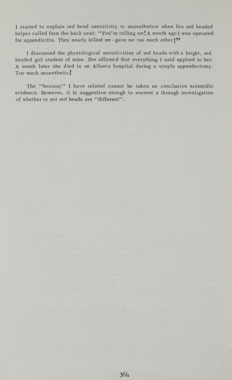 I started to explain red head sensitivity to anaesthetics when his red headed helper called from the back seat: You're telling mei A month ago I was operated for appendicitis. They nearly killed me - gave me too much ether I discussed the physiological sensitivities of red heads with a bright, red headed girl student of mine. She affirmed that everything I said applied to her. A month later she died in an Atlanta hospital during a simple appendectomy. Too much anaesthetic! The hearsay I have related cannot be taken as conclusive scientific evidence. However, it is suggestive enough to warrent a through investigation of whether or not red heads are different. 36Ц
