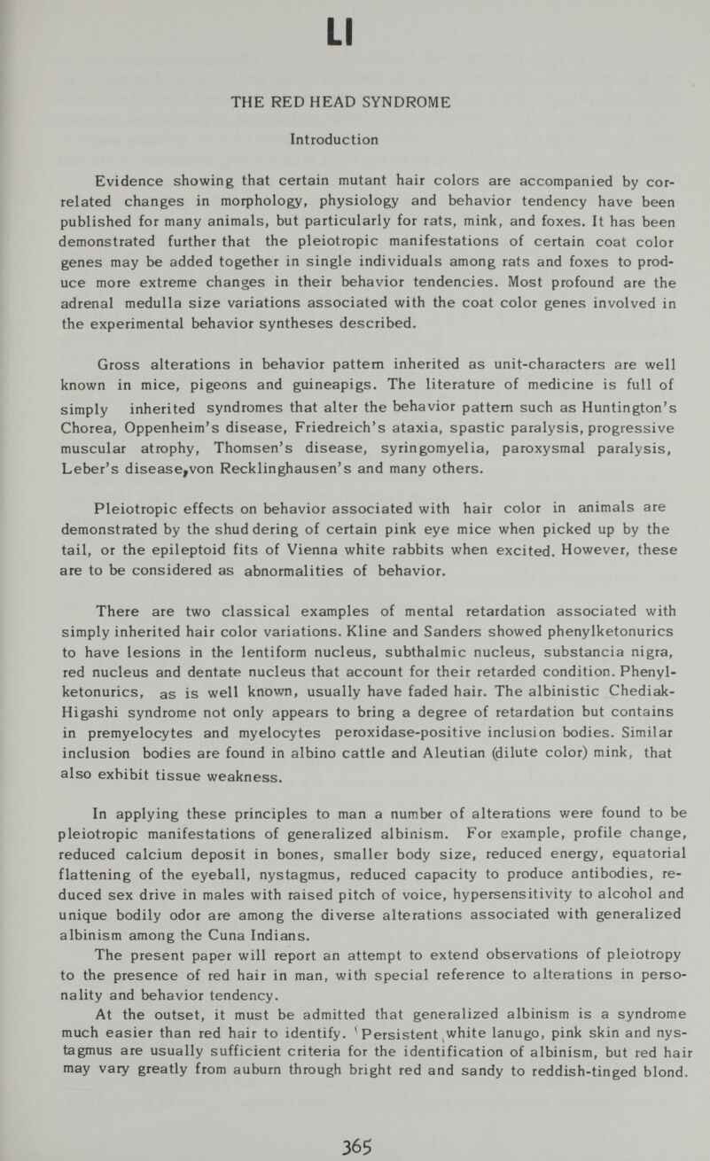 LI THE RED HEAD SYNDROME Introduction Evidence showing that certain mutant hair colors are accompanied by cor¬ related changes in morphology, physiology and behavior tendency have been published for many animals, but particularly for rats, mink, and foxes. It has been demonstrated further that the pleiotropic manifestations of certain coat color genes may be added together in single individuals among rats and foxes to prod¬ uce more extreme changes in their behavior tendencies. Most profound are the adrenal medulla size variations associated with the coat color genes involved in the experimental behavior syntheses described. Gross alterations in behavior pattern inherited as unit-characters are well known in mice, pigeons and guineapigs. The literature of medicine is full of simply inherited syndromes that alter the behavior pattern such as Huntington's Chorea, Oppenheim's disease, Friedreich's ataxia, spastic paralysis, progressive muscular atrophy, Thomsen's disease, syringomyelia, paroxysmal paralysis, Leber's disease^von Recklinghausen's and many others. Pleiotropic effects on behavior associated with hair color in animals are demonstrated by the shuddering of certain pink eye mice when picked up by the tail, or the epileptoid fits of Vienna white rabbits when excited. However, these are to be considered as abnormalities of behavior. There are two classical examples of mental retardation associated with simply inherited hair color variations. Kline and Sanders showed phenylketonurics to have lesions in the lentiform nucleus, subthalmic nucleus, substancia nigra, red nucleus and dentate nucleus that account for their retarded condition. Phenyl¬ ketonurics, as is well knovm, usually have faded hair. The albinistic Chediak- Higashi syndrome not only appears to bring a degree of retardation but contains in premyelocytes and myelocytes peroxidase-positive inclusion bodies. Similar inclusion bodies are found in albino cattle and Aleutian (dilute color) mink, that also exhibit tissue weakness. In applying these principles to man a number of alterations were found to be pleiotropic manifestations of generalized albinism. F'or example, profile change, reduced calcium deposit in bones, smaller body size, reduced energy, equatorial flattening of the eyeball, nystagmus, reduced capacity to produce antibodies, re¬ duced sex drive in males with raised pitch of voice, hypersensitivity to alcohol and unique bodily odor are among the diverse alterations associated with generalized albinism among the Cuna Indians. The present paper will report an attempt to extend observations of pleiotropy to the presence of red hair in man, with special reference to alterations in perso¬ nality and behavior tendency. At the outset, it must be admitted that generalized albinism is a syndrome much easier than red hair to identify. ^ Persistent,white lanugo, pink skin and nys¬ tagmus are usually sufficient criteria for the identification of albinism, but red hair may vary greatly from auburn through bright red and sandy to reddish-tinged blond. 365