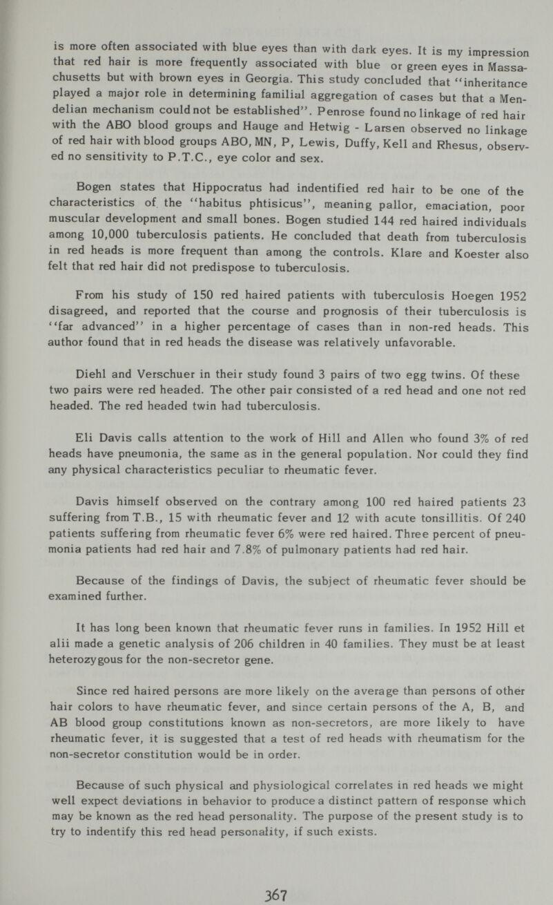 is more often associated with blue eyes than with dark eyes. It is my impression that red hair is more frequently associated with blue or green eyes in Massa¬ chusetts but with brown eyes in Georgia. This study concluded that inheritance played a major role in determining familial aggregation of cases but that a Men- delian mechanism could not be established. Penrose found no linkage of red hair with the ABO blood groups and Hauge and Hetwig - Larsen observed no linkage of red hair with blood groups ABO, MN, P, Lewis, Duffy, Kell and Rhesus, observ¬ ed no sensitivity to P.T.C., eye color and sex. Bogen states that Hippocratus had indentified red hair to be one of the characteristics of the habitus phtisicus, meaning pallor, emaciation, poor muscular development and small bones. Bogen studied 144 red haired individuals among 10,000 tuberculosis patients. He concluded that death from tuberculosis in red heads is more frequent than among the controls. Klare and Koester also felt that red hair did not predispose to tuberculosis. From his study of 150 red haired patients with tuberculosis Hoegen 1952 disagreed, and reported that the course and prognosis of their tuberculosis is far advanced in a higher percentage of cases than in non-red heads. This author found that in red heads the disease was relatively unfavorable. Diehl and Verschuer in their study found 3 pairs of two egg twins. Of these two pairs were red headed. The other pair consisted of a red head and one not red headed. The red headed twin had tuberculosis. Eli Davis calls attention to the work of Hill and Allen who found 3% of red heads have pneumonia, the same as in the general population. Nor could they find any physical characteristics peculiar to rheumatic fever. Davis himself observed on the contrary among 100 red haired patients 23 suffering from T.В., 15 with rheumatic fever and 12 with acute tonsillitis. Of 240 patients suffering from rheumatic fever 6% were red haired. Three percent of pneu¬ monia patients had red hair and 7.8% of pulmonary patients had red hair. Because of the findings of Davis, the subject of rheumatic fever should be examined further. It has long been known that rheumatic fever runs in families. In 1952 Hill et alii made a genetic analysis of 206 children in 40 families. They must be at least heterozygous for the non-secretor gene. Since red haired persons are more likely on the average than persons of other hair colors to have rheumatic fever, and since certain persons of the A, B, and AB blood group constitutions known as non-secretors, are more likely to have rheumatic fever, it is suggested that a test of red heads with rheumatism for the non-secretor constitution would be in order. Because of such physical and physiological correlates in red heads we might well expect deviations in behavior to produce a distinct pattern of response which may be known as the red head personality. The puфose of the present study is to try to indentify this red head personality, if such exists.