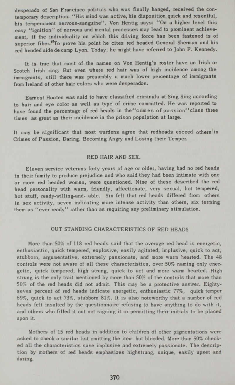 desperado of San Francisco politics who was finally hanged, received the con¬ temporary description: His mind was active, his disposition quick and resentful, his temperament nervous-sanguine. Von Hentig says: On a higher level this easy ignition of nervous and mental processes may lead to prominent achieve¬ ment, if the individuality on which this driving force has been fastened is of superior fiber.^To prove his point he cites red headed General Sherman and his red headed aide de camp Lyon. Today, he might have referred to John F. Kennedy. It is true that most of the names on Von Hentig's roster have an Irish or Scotch Irish ring. But even where red hair was of high incidence among the immigrants, still there was presumbly a much lower percentage of immigrants from Ireland of other hair colors who were desperados. Earnest Hooten was said to have classified criminals at Sing Sing according to hair and eye color as well as type of crime committed. He was reported to have found the percentage of red heads in thecrimes of passionclass three times as great as their incidence in the prison population at large. It may be significant that most wardens agree that redheads exceed others lin Crimes of Passion, Daring, Becoming Angry and Losing their Temper. RED HAIR AND SEX. Eleven service veterans forty years of age or older, having had no red heads in their family to produce prejudice and who said they had been intimate with one or more red headed women, were questioned. Nine of these described the red head personality with warm, friendly, affectionate, very sexual, hot tempered, hot stuff, ready-willing-and- able. Six felt that red heads differed from others in sex activity, seven indicating more intense activity than others, six terming i^bem as ever ready rather than as requiring any preliminary stimulation. OUT STANDING CHARACTERISTICS OF RED HEADS More than 50% of 118 red heads said that the average red head is energetic, enthusiastic, quick tempered, explosive, easily agitated, implusive, quick to act, stubborn, argumentative, extremely passionate, and more warm hearted. The 48 controls were not aware of all these characteristics, over 50% naming only ener¬ getic, quick tempered, high strung, quick to act and more warm hearted. High strung is the only trait mentioned by more than 50% of the controls that more than 50% of the red heads did not admit. This may be a protective answer. Eighty- seven percent of red heads indicate energetic, enthusiastic 77%, quick temper 69%, quick to act 73%, stubborn 81%. It is also noteworthy that a number of red heads felt insulted by the questionnaire refusing to have anything to do with it, and others who filled it out not signing it or permitting their initials to be placed upon it. Mothers of 15 red heads in addition to children <5f other pigmentations were asked to check a similar list omitting the item hot blooded. More than 50% check¬ ed all the characteristics save implusive and extremely passionate. The descrip¬ tion by mothers of red heads emphasizes highstrung, unique, easily upset and daring. 370